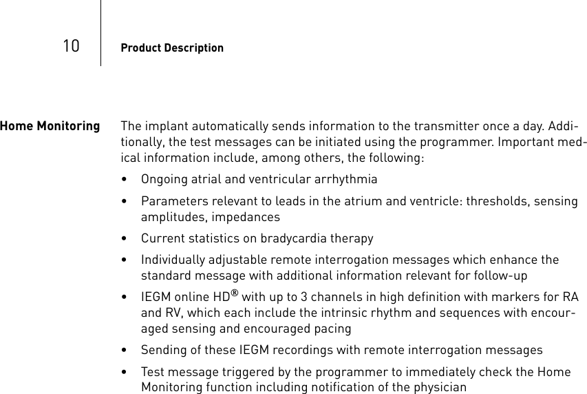 10 Product DescriptionHome Monitoring The implant automatically sends information to the transmitter once a day. Addi-tionally, the test messages can be initiated using the programmer. Important med-ical information include, among others, the following:• Ongoing atrial and ventricular arrhythmia• Parameters relevant to leads in the atrium and ventricle: thresholds, sensing amplitudes, impedances• Current statistics on bradycardia therapy• Individually adjustable remote interrogation messages which enhance the standard message with additional information relevant for follow-up• IEGM online HD® with up to 3 channels in high definition with markers for RA and RV, which each include the intrinsic rhythm and sequences with encour-aged sensing and encouraged pacing• Sending of these IEGM recordings with remote interrogation messages• Test message triggered by the programmer to immediately check the Home Monitoring function including notification of the physician