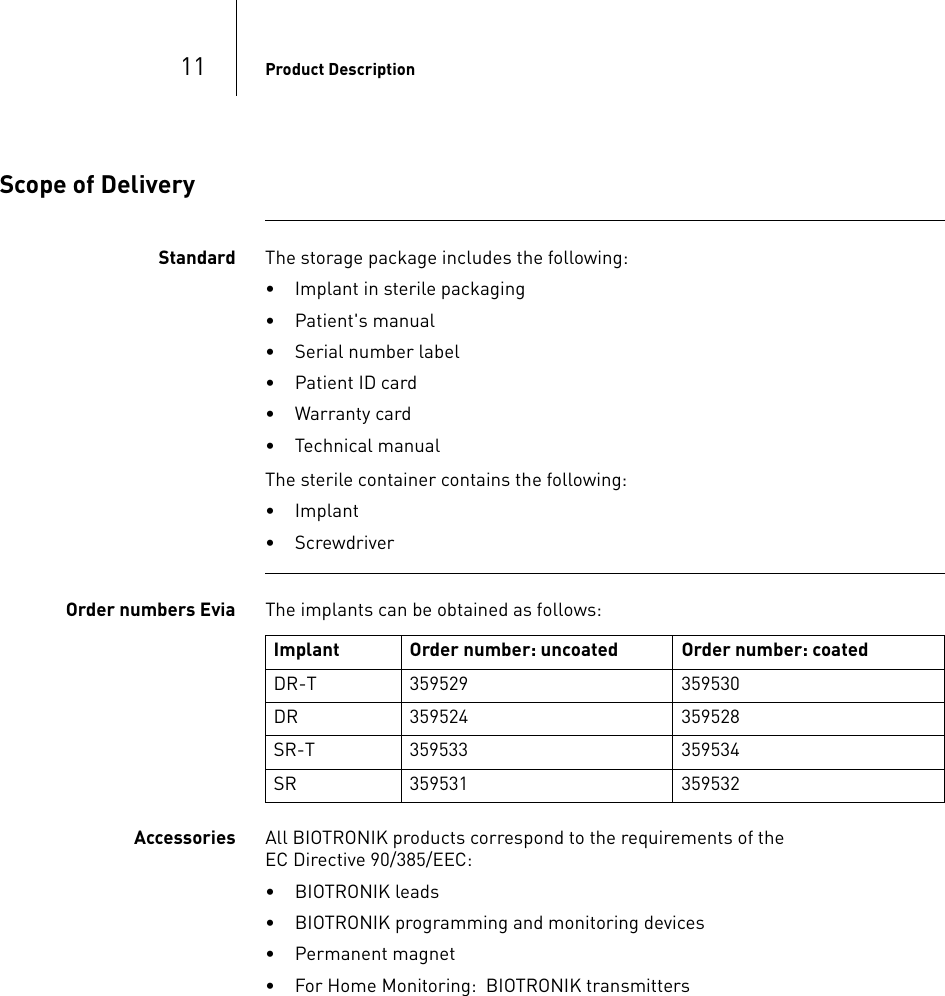 11 Product DescriptionScope of DeliveryStandard The storage package includes the following:• Implant in sterile packaging• Patient&apos;s manual• Serial number label• Patient ID card• Warranty card• Technical manualThe sterile container contains the following:• Implant• ScrewdriverOrder numbers Evia The implants can be obtained as follows: Accessories All BIOTRONIK products correspond to the requirements of the  EC Directive 90/385/EEC:• BIOTRONIK leads• BIOTRONIK programming and monitoring devices• Permanent magnet• For Home Monitoring:  BIOTRONIK transmittersImplant Order number: uncoated Order number: coatedDR-T 359529 359530DR 359524 359528SR-T 359533 359534SR 359531 359532