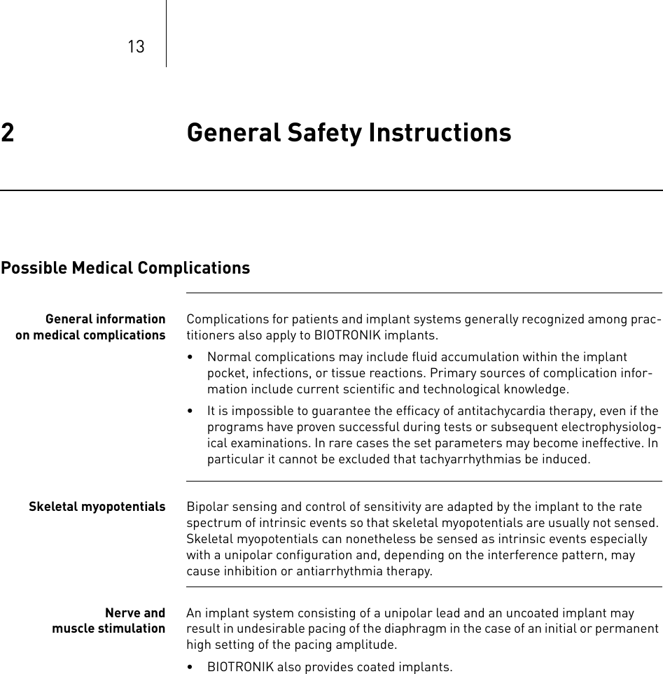 132 General Safety Instructions General Safety Instructions2365353-ATechnical manual for the im plantEvia DR-T, DR, SR-T , SRPossible Medical ComplicationsGeneral information on medical complicationsComplications for patients and implant systems generally recognized among prac-titioners also apply to BIOTRONIK implants.• Normal complications may include fluid accumulation within the implant pocket, infections, or tissue reactions. Primary sources of complication infor-mation include current scientific and technological knowledge.• It is impossible to guarantee the efficacy of antitachycardia therapy, even if the programs have proven successful during tests or subsequent electrophysiolog-ical examinations. In rare cases the set parameters may become ineffective. In particular it cannot be excluded that tachyarrhythmias be induced.Skeletal myopotentials Bipolar sensing and control of sensitivity are adapted by the implant to the rate spectrum of intrinsic events so that skeletal myopotentials are usually not sensed. Skeletal myopotentials can nonetheless be sensed as intrinsic events especially with a unipolar configuration and, depending on the interference pattern, may cause inhibition or antiarrhythmia therapy.Nerve and muscle stimulationAn implant system consisting of a unipolar lead and an uncoated implant may result in undesirable pacing of the diaphragm in the case of an initial or permanent high setting of the pacing amplitude.• BIOTRONIK also provides coated implants.