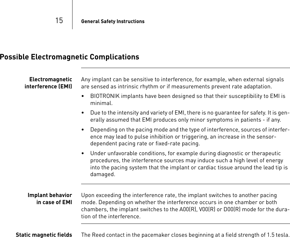 15 General Safety InstructionsPossible Electromagnetic ComplicationsElectromagnetic interference (EMI)Any implant can be sensitive to interference, for example, when external signals are sensed as intrinsic rhythm or if measurements prevent rate adaptation.• BIOTRONIK implants have been designed so that their susceptibility to EMI is minimal. • Due to the intensity and variety of EMI, there is no guarantee for safety. It is gen-erally assumed that EMI produces only minor symptoms in patients - if any.• Depending on the pacing mode and the type of interference, sources of interfer-ence may lead to pulse inhibition or triggering, an increase in the sensor-dependent pacing rate or fixed-rate pacing.• Under unfavorable conditions, for example during diagnostic or therapeutic procedures, the interference sources may induce such a high level of energy into the pacing system that the implant or cardiac tissue around the lead tip is damaged.Implant behavior in case of EMI Upon exceeding the interference rate, the implant switches to another pacing mode. Depending on whether the interference occurs in one chamber or both chambers, the implant switches to the A00(R), V00(R) or D00(R) mode for the dura-tion of the interference.Static magnetic fields The Reed contact in the pacemaker closes beginning at a field strength of 1.5 tesla.