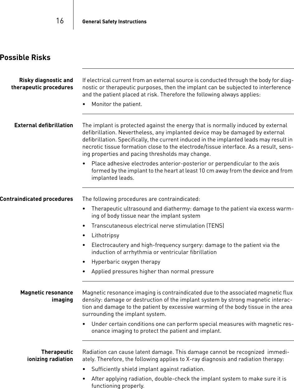 16 General Safety InstructionsPossible RisksRisky diagnostic and therapeutic proceduresIf electrical current from an external source is conducted through the body for diag-nostic or therapeutic purposes, then the implant can be subjected to interference and the patient placed at risk. Therefore the following always applies:• Monitor the patient.External defibrillation The implant is protected against the energy that is normally induced by external defibrillation. Nevertheless, any implanted device may be damaged by external defibrillation. Specifically, the current induced in the implanted leads may result in necrotic tissue formation close to the electrode/tissue interface. As a result, sens-ing properties and pacing thresholds may change. • Place adhesive electrodes anterior-posterior or perpendicular to the axis formed by the implant to the heart at least 10 cm away from the device and from implanted leads.Contraindicated procedures The following procedures are contraindicated:• Therapeutic ultrasound and diathermy: damage to the patient via excess warm-ing of body tissue near the implant system• Transcutaneous electrical nerve stimulation (TENS)• Lithotripsy • Electrocautery and high-frequency surgery: damage to the patient via the induction of arrhythmia or ventricular fibrillation• Hyperbaric oxygen therapy • Applied pressures higher than normal pressureMagnetic resonance imagingMagnetic resonance imaging is contraindicated due to the associated magnetic flux density: damage or destruction of the implant system by strong magnetic interac-tion and damage to the patient by excessive warming of the body tissue in the area surrounding the implant system. • Under certain conditions one can perform special measures with magnetic res-onance imaging to protect the patient and implant.Therapeutic ionizing radiationRadiation can cause latent damage. This damage cannot be recognized  immedi-ately. Therefore, the following applies to X-ray diagnosis and radiation therapy:• Sufficiently shield implant against radiation.• After applying radiation, double-check the implant system to make sure it is functioning properly.