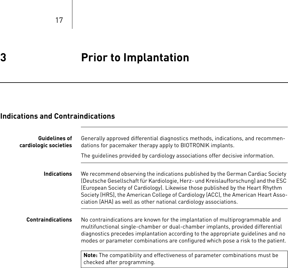 173 Prior to Implantation Prior to Implantation3365353-ATechnical manual for the impla ntEvia DR-T, DR, SR-T , SRIndications and ContraindicationsGuidelines of cardiologic societiesGenerally approved differential diagnostics methods, indications, and recommen-dations for pacemaker therapy apply to BIOTRONIK implants.The guidelines provided by cardiology associations offer decisive information. Indications We recommend observing the indications published by the German Cardiac Society (Deutsche Gesellschaft für Kardiologie, Herz- und Kreislaufforschung) and the ESC (European Society of Cardiology). Likewise those published by the Heart Rhythm Society (HRS), the American College of Cardiology (ACC), the American Heart Asso-ciation (AHA) as well as other national cardiology associations.Contraindications No contraindications are known for the implantation of multiprogrammable and multifunctional single-chamber or dual-chamber implants, provided differential diagnostics precedes implantation according to the appropriate guidelines and no modes or parameter combinations are configured which pose a risk to the patient. Note: The compatibility and effectiveness of parameter combinations must be checked after programming. 