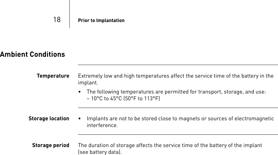 18 Prior to ImplantationAmbient ConditionsTemperature Extremely low and high temperatures affect the service time of the battery in the implant. • The following temperatures are permitted for transport, storage, and use:  – 10°C to 45°C (50°F to 113°F)Storage location • Implants are not to be stored close to magnets or sources of electromagnetic interference.Storage period The duration of storage affects the service time of the battery of the implant  (see battery data).