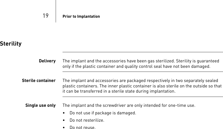 19 Prior to ImplantationSterilityDelivery The implant and the accessories have been gas sterilized. Sterility is guaranteed only if the plastic container and quality control seal have not been damaged. Sterile container The implant and accessories are packaged respectively in two separately sealed plastic containers. The inner plastic container is also sterile on the outside so that it can be transferred in a sterile state during implantation.Single use only The implant and the screwdriver are only intended for one-time use.• Do not use if package is damaged.• Do not resterilize.• Do not reuse.