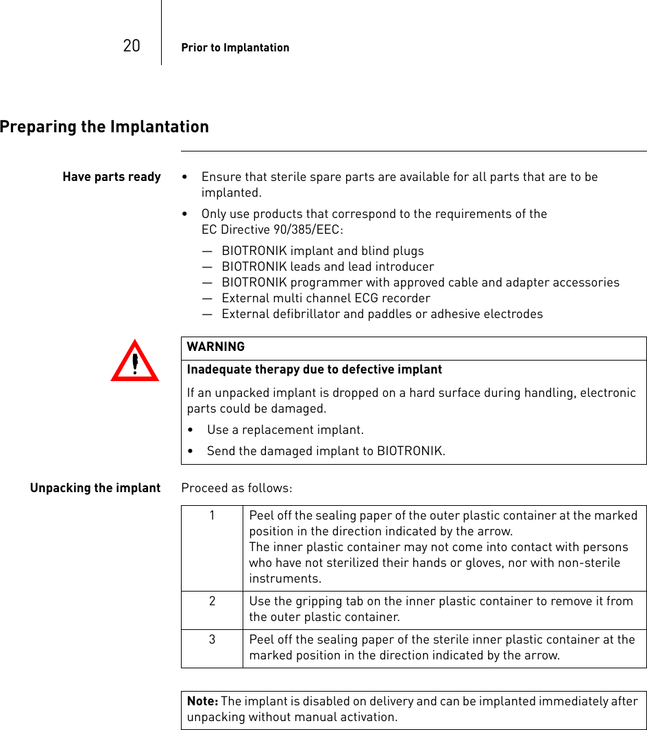 20 Prior to ImplantationPreparing the ImplantationHave parts ready • Ensure that sterile spare parts are available for all parts that are to be implanted.• Only use products that correspond to the requirements of the  EC Directive 90/385/EEC:— BIOTRONIK implant and blind plugs— BIOTRONIK leads and lead introducer— BIOTRONIK programmer with approved cable and adapter accessories— External multi channel ECG recorder— External defibrillator and paddles or adhesive electrodesUnpacking the implant Proceed as follows: WARNINGInadequate therapy due to defective implant If an unpacked implant is dropped on a hard surface during handling, electronic parts could be damaged. • Use a replacement implant.• Send the damaged implant to BIOTRONIK.1 Peel off the sealing paper of the outer plastic container at the marked position in the direction indicated by the arrow.The inner plastic container may not come into contact with persons who have not sterilized their hands or gloves, nor with non-sterile instruments.2 Use the gripping tab on the inner plastic container to remove it from the outer plastic container.3 Peel off the sealing paper of the sterile inner plastic container at the marked position in the direction indicated by the arrow.Note: The implant is disabled on delivery and can be implanted immediately after unpacking without manual activation.