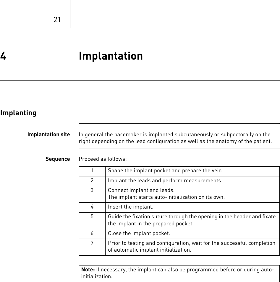 214 Implantation Implantation4365353-ATechnical manual for the implantEvi a DR-T, DR, SR-T,  SRImplantingImplantation site In general the pacemaker is implanted subcutaneously or subpectorally on the right depending on the lead configuration as well as the anatomy of the patient.Sequence Proceed as follows: 1 Shape the implant pocket and prepare the vein.2 Implant the leads and perform measurements.3 Connect implant and leads.The implant starts auto-initialization on its own.4 Insert the implant.5 Guide the fixation suture through the opening in the header and fixate the implant in the prepared pocket.6 Close the implant pocket.7 Prior to testing and configuration, wait for the successful completion of automatic implant initialization.Note: If necessary, the implant can also be programmed before or during auto-initialization.