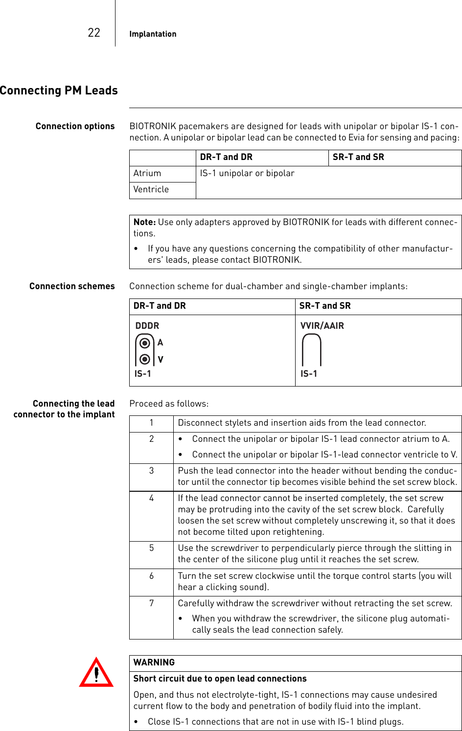 22 ImplantationConnecting PM LeadsConnection options BIOTRONIK pacemakers are designed for leads with unipolar or bipolar IS-1 con-nection. A unipolar or bipolar lead can be connected to Evia for sensing and pacing: Connection schemes Connection scheme for dual-chamber and single-chamber implants: Connecting the lead connector to the implantProceed as follows: DR-T and DR SR-T and SRAtrium IS-1 unipolar or bipolarVentricleNote: Use only adapters approved by BIOTRONIK for leads with different connec-tions.• If you have any questions concerning the compatibility of other manufactur-ers&apos; leads, please contact BIOTRONIK.DR-T and DR SR-T and SRDDDRAIS-1VVIR/AAIRIS-11 Disconnect stylets and insertion aids from the lead connector.2 • Connect the unipolar or bipolar IS-1 lead connector atrium to A.• Connect the unipolar or bipolar IS-1-lead connector ventricle to V.3 Push the lead connector into the header without bending the conduc-tor until the connector tip becomes visible behind the set screw block.4 If the lead connector cannot be inserted completely, the set screw may be protruding into the cavity of the set screw block.  Carefully loosen the set screw without completely unscrewing it, so that it does not become tilted upon retightening. 5 Use the screwdriver to perpendicularly pierce through the slitting in the center of the silicone plug until it reaches the set screw.6 Turn the set screw clockwise until the torque control starts (you will hear a clicking sound). 7 Carefully withdraw the screwdriver without retracting the set screw. • When you withdraw the screwdriver, the silicone plug automati-cally seals the lead connection safely.WARNINGShort circuit due to open lead connectionsOpen, and thus not electrolyte-tight, IS-1 connections may cause undesired  current flow to the body and penetration of bodily fluid into the implant.• Close IS-1 connections that are not in use with IS-1 blind plugs.