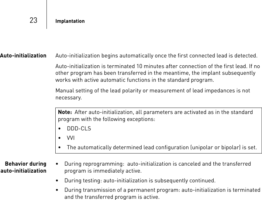 23 ImplantationAuto-initialization Auto-initialization begins automatically once the first connected lead is detected.Auto-initialization is terminated 10 minutes after connection of the first lead. If no other program has been transferred in the meantime, the implant subsequently works with active automatic functions in the standard program.Manual setting of the lead polarity or measurement of lead impedances is not  necessary.Behavior during auto-initialization• During reprogramming:  auto-initialization is canceled and the transferred  program is immediately active.• During testing: auto-initialization is subsequently continued.• During transmission of a permanent program: auto-initialization is terminated and the transferred program is active.Note:  After auto-initialization, all parameters are activated as in the standard program with the following exceptions:• DDD-CLS• VVI• The automatically determined lead configuration (unipolar or bipolar) is set.