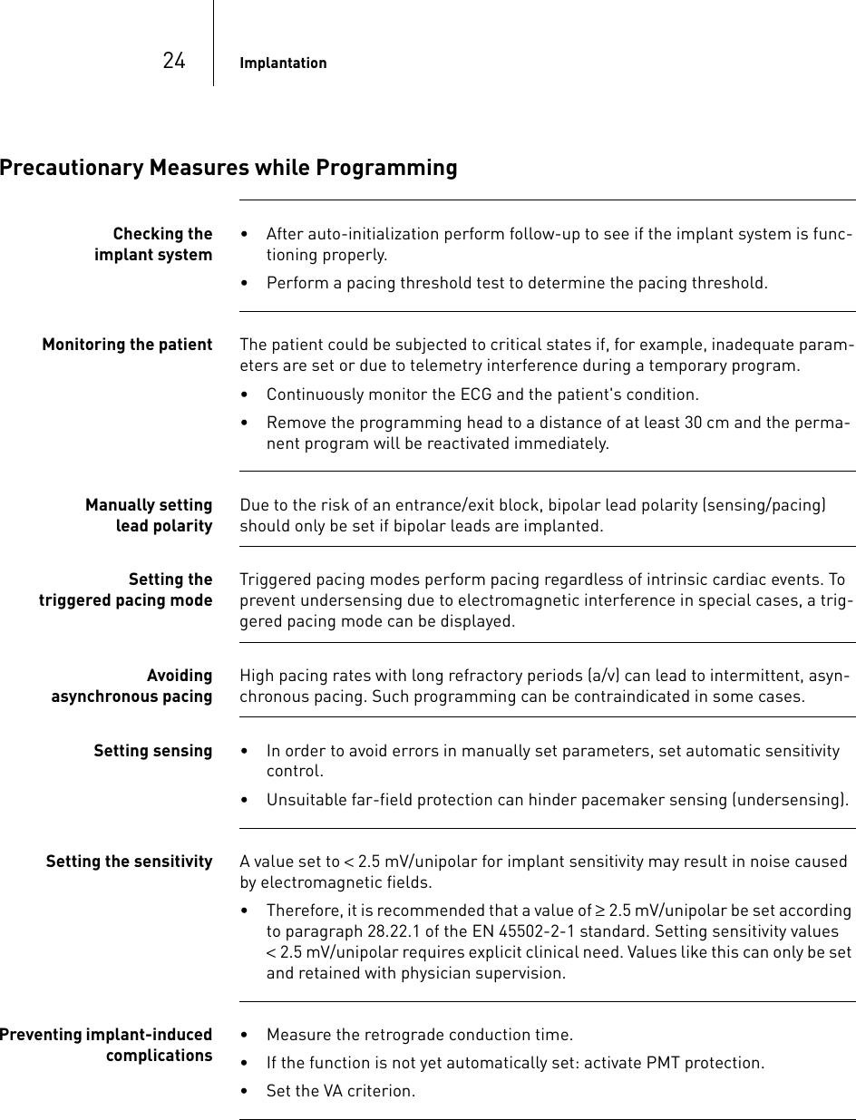 24 ImplantationPrecautionary Measures while ProgrammingChecking the implant system• After auto-initialization perform follow-up to see if the implant system is func-tioning properly.• Perform a pacing threshold test to determine the pacing threshold.Monitoring the patient The patient could be subjected to critical states if, for example, inadequate param-eters are set or due to telemetry interference during a temporary program.• Continuously monitor the ECG and the patient&apos;s condition.• Remove the programming head to a distance of at least 30 cm and the perma-nent program will be reactivated immediately.Manually setting lead polarityDue to the risk of an entrance/exit block, bipolar lead polarity (sensing/pacing) should only be set if bipolar leads are implanted.Setting the triggered pacing modeTriggered pacing modes perform pacing regardless of intrinsic cardiac events. To prevent undersensing due to electromagnetic interference in special cases, a trig-gered pacing mode can be displayed. Avoiding asynchronous pacingHigh pacing rates with long refractory periods (a/v) can lead to intermittent, asyn-chronous pacing. Such programming can be contraindicated in some cases.Setting sensing • In order to avoid errors in manually set parameters, set automatic sensitivity control.• Unsuitable far-field protection can hinder pacemaker sensing (undersensing).Setting the sensitivity A value set to &lt; 2.5 mV/unipolar for implant sensitivity may result in noise caused by electromagnetic fields. • Therefore, it is recommended that a value of ≥ 2.5 mV/unipolar be set according to paragraph 28.22.1 of the EN 45502-2-1 standard. Setting sensitivity values &lt; 2.5 mV/unipolar requires explicit clinical need. Values like this can only be set and retained with physician supervision.Preventing implant-induced complications• Measure the retrograde conduction time.• If the function is not yet automatically set: activate PMT protection.• Set the VA criterion.