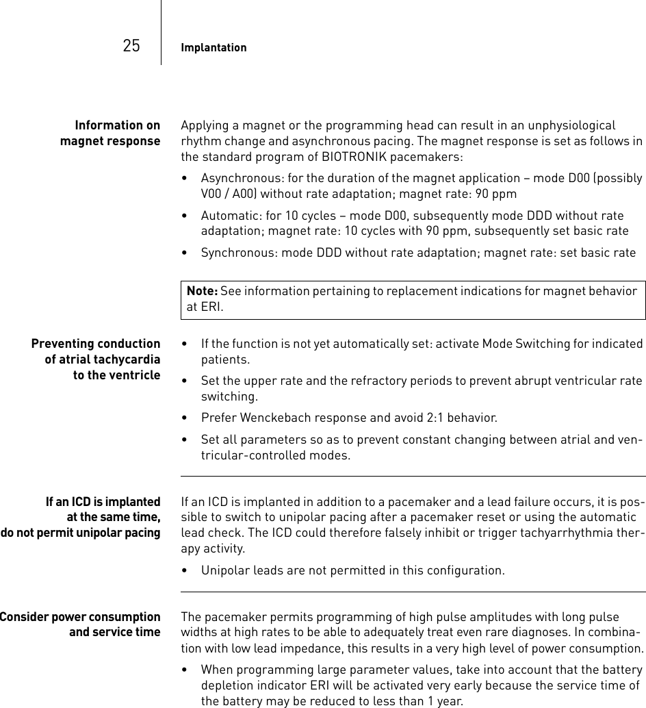 25 ImplantationInformation on magnet responseApplying a magnet or the programming head can result in an unphysiological rhythm change and asynchronous pacing. The magnet response is set as follows in the standard program of BIOTRONIK pacemakers:• Asynchronous: for the duration of the magnet application – mode D00 (possibly V00 / A00) without rate adaptation; magnet rate: 90 ppm• Automatic: for 10 cycles – mode D00, subsequently mode DDD without rate adaptation; magnet rate: 10 cycles with 90 ppm, subsequently set basic rate• Synchronous: mode DDD without rate adaptation; magnet rate: set basic ratePreventing conduction of atrial tachycardia to the ventricle• If the function is not yet automatically set: activate Mode Switching for indicated patients.• Set the upper rate and the refractory periods to prevent abrupt ventricular rate switching.• Prefer Wenckebach response and avoid 2:1 behavior.• Set all parameters so as to prevent constant changing between atrial and ven-tricular-controlled modes.If an ICD is implanted at the same time, do not permit unipolar pacingIf an ICD is implanted in addition to a pacemaker and a lead failure occurs, it is pos-sible to switch to unipolar pacing after a pacemaker reset or using the automatic lead check. The ICD could therefore falsely inhibit or trigger tachyarrhythmia ther-apy activity.• Unipolar leads are not permitted in this configuration.Consider power consumption and service timeThe pacemaker permits programming of high pulse amplitudes with long pulse widths at high rates to be able to adequately treat even rare diagnoses. In combina-tion with low lead impedance, this results in a very high level of power consumption.• When programming large parameter values, take into account that the battery depletion indicator ERI will be activated very early because the service time of the battery may be reduced to less than 1 year.Note: See information pertaining to replacement indications for magnet behavior at ERI.