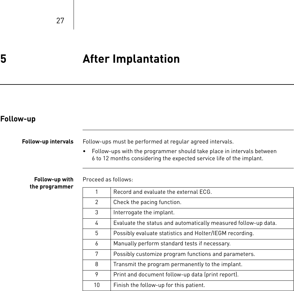 275 After Implantation After Implantation 5365353-ATechnical manual for the implan tEvia DR-T, DR, SR-T, SRFollow-upFollow-up intervals Follow-ups must be performed at regular agreed intervals.• Follow-ups with the programmer should take place in intervals between 6 to 12 months considering the expected service life of the implant.Follow-up withthe programmerProceed as follows: 1 Record and evaluate the external ECG.2 Check the pacing function.3 Interrogate the implant.4 Evaluate the status and automatically measured follow-up data.5 Possibly evaluate statistics and Holter/IEGM recording.6 Manually perform standard tests if necessary.7 Possibly customize program functions and parameters.8 Transmit the program permanently to the implant.9 Print and document follow-up data (print report).10 Finish the follow-up for this patient.