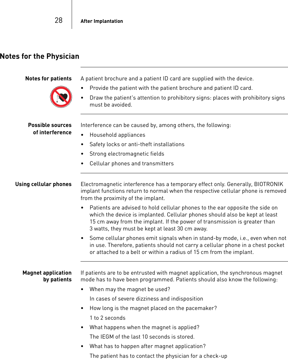 28 After ImplantationNotes for the PhysicianNotes for patients A patient brochure and a patient ID card are supplied with the device.• Provide the patient with the patient brochure and patient ID card.• Draw the patient&apos;s attention to prohibitory signs: places with prohibitory signs must be avoided. Possible sources of interferenceInterference can be caused by, among others, the following:• Household appliances• Safety locks or anti-theft installations• Strong electromagnetic fields• Cellular phones and transmitters Using cellular phones Electromagnetic interference has a temporary effect only. Generally, BIOTRONIK implant functions return to normal when the respective cellular phone is removed from the proximity of the implant.• Patients are advised to hold cellular phones to the ear opposite the side on which the device is implanted. Cellular phones should also be kept at least 15 cm away from the implant. If the power of transmission is greater than 3 watts, they must be kept at least 30 cm away.• Some cellular phones emit signals when in stand-by mode, i.e., even when not in use. Therefore, patients should not carry a cellular phone in a chest pocket or attached to a belt or within a radius of 15 cm from the implant.Magnet application by patientsIf patients are to be entrusted with magnet application, the synchronous magnet mode has to have been programmed. Patients should also know the following:• When may the magnet be used? In cases of severe dizziness and indisposition• How long is the magnet placed on the pacemaker?1 to 2 seconds• What happens when the magnet is applied?The IEGM of the last 10 seconds is stored.• What has to happen after magnet application? The patient has to contact the physician for a check-up