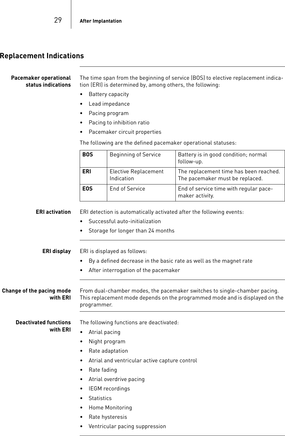 29 After ImplantationReplacement IndicationsPacemaker operational status indicationsThe time span from the beginning of service (BOS) to elective replacement indica-tion (ERI) is determined by, among others, the following:• Battery capacity• Lead impedance• Pacing program• Pacing to inhibition ratio• Pacemaker circuit propertiesThe following are the defined pacemaker operational statuses: ERI activation ERI detection is automatically activated after the following events:• Successful auto-initialization• Storage for longer than 24 monthsERI display ERI is displayed as follows:• By a defined decrease in the basic rate as well as the magnet rate• After interrogation of the pacemakerChange of the pacing mode with ERIFrom dual-chamber modes, the pacemaker switches to single-chamber pacing. This replacement mode depends on the programmed mode and is displayed on the programmer.Deactivated functions with ERIThe following functions are deactivated:• Atrial pacing• Night program• Rate adaptation• Atrial and ventricular active capture control• Rate fading• Atrial overdrive pacing• IEGM recordings• Statistics• Home Monitoring• Rate hysteresis• Ventricular pacing suppressionBOS Beginning of Service Battery is in good condition; normal follow-up.ERI Elective Replacement IndicationThe replacement time has been reached. The pacemaker must be replaced.EOS End of Service End of service time with regular pace-maker activity.