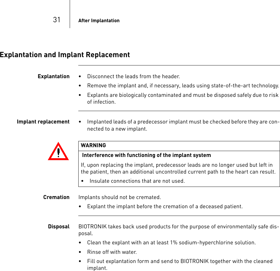 31 After ImplantationExplantation and Implant ReplacementExplantation • Disconnect the leads from the header.• Remove the implant and, if necessary, leads using state-of-the-art technology.• Explants are biologically contaminated and must be disposed safely due to risk of infection. Implant replacement • Implanted leads of a predecessor implant must be checked before they are con-nected to a new implant.Cremation Implants should not be cremated.• Explant the implant before the cremation of a deceased patient.Disposal BIOTRONIK takes back used products for the purpose of environmentally safe dis-posal.• Clean the explant with an at least 1% sodium-hyperchlorine solution.• Rinse off with water.• Fill out explantation form and send to BIOTRONIK together with the cleaned implant.WARNING Interference with functioning of the implant systemIf, upon replacing the implant, predecessor leads are no longer used but left in the patient, then an additional uncontrolled current path to the heart can result.• Insulate connections that are not used.