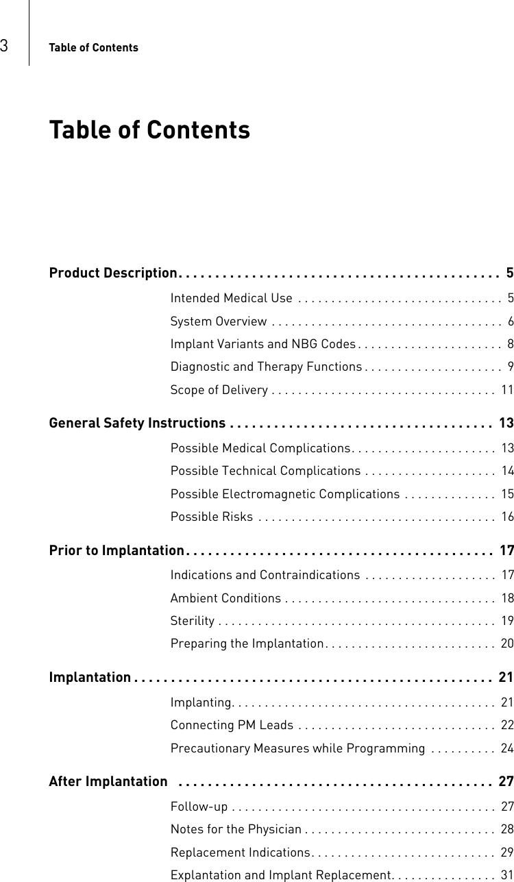 3Table of Contents  Table of ContentsTable of Contents Product Description. . . . . . . . . . . . . . . . . . . . . . . . . . . . . . . . . . . . . . . . . . . .  5Intended Medical Use  . . . . . . . . . . . . . . . . . . . . . . . . . . . . . . .  5System Overview . . . . . . . . . . . . . . . . . . . . . . . . . . . . . . . . . . .  6Implant Variants and NBG Codes . . . . . . . . . . . . . . . . . . . . . .  8Diagnostic and Therapy Functions . . . . . . . . . . . . . . . . . . . . .  9Scope of Delivery . . . . . . . . . . . . . . . . . . . . . . . . . . . . . . . . . .  11General Safety Instructions . . . . . . . . . . . . . . . . . . . . . . . . . . . . . . . . . . . .  13Possible Medical Complications. . . . . . . . . . . . . . . . . . . . . .  13Possible Technical Complications . . . . . . . . . . . . . . . . . . . .  14Possible Electromagnetic Complications . . . . . . . . . . . . . .  15Possible Risks  . . . . . . . . . . . . . . . . . . . . . . . . . . . . . . . . . . . .  16Prior to Implantation. . . . . . . . . . . . . . . . . . . . . . . . . . . . . . . . . . . . . . . . . .  17Indications and Contraindications  . . . . . . . . . . . . . . . . . . . .  17Ambient Conditions . . . . . . . . . . . . . . . . . . . . . . . . . . . . . . . .  18Sterility . . . . . . . . . . . . . . . . . . . . . . . . . . . . . . . . . . . . . . . . . .  19Preparing the Implantation. . . . . . . . . . . . . . . . . . . . . . . . . .  20Implantation . . . . . . . . . . . . . . . . . . . . . . . . . . . . . . . . . . . . . . . . . . . . . . . . .  21Implanting. . . . . . . . . . . . . . . . . . . . . . . . . . . . . . . . . . . . . . . .  21Connecting PM Leads . . . . . . . . . . . . . . . . . . . . . . . . . . . . . .  22Precautionary Measures while Programming  . . . . . . . . . .  24After Implantation   . . . . . . . . . . . . . . . . . . . . . . . . . . . . . . . . . . . . . . . . . . .  27Follow-up . . . . . . . . . . . . . . . . . . . . . . . . . . . . . . . . . . . . . . . .  27Notes for the Physician . . . . . . . . . . . . . . . . . . . . . . . . . . . . .  28Replacement Indications. . . . . . . . . . . . . . . . . . . . . . . . . . . .  29Explantation and Implant Replacement. . . . . . . . . . . . . . . .  31