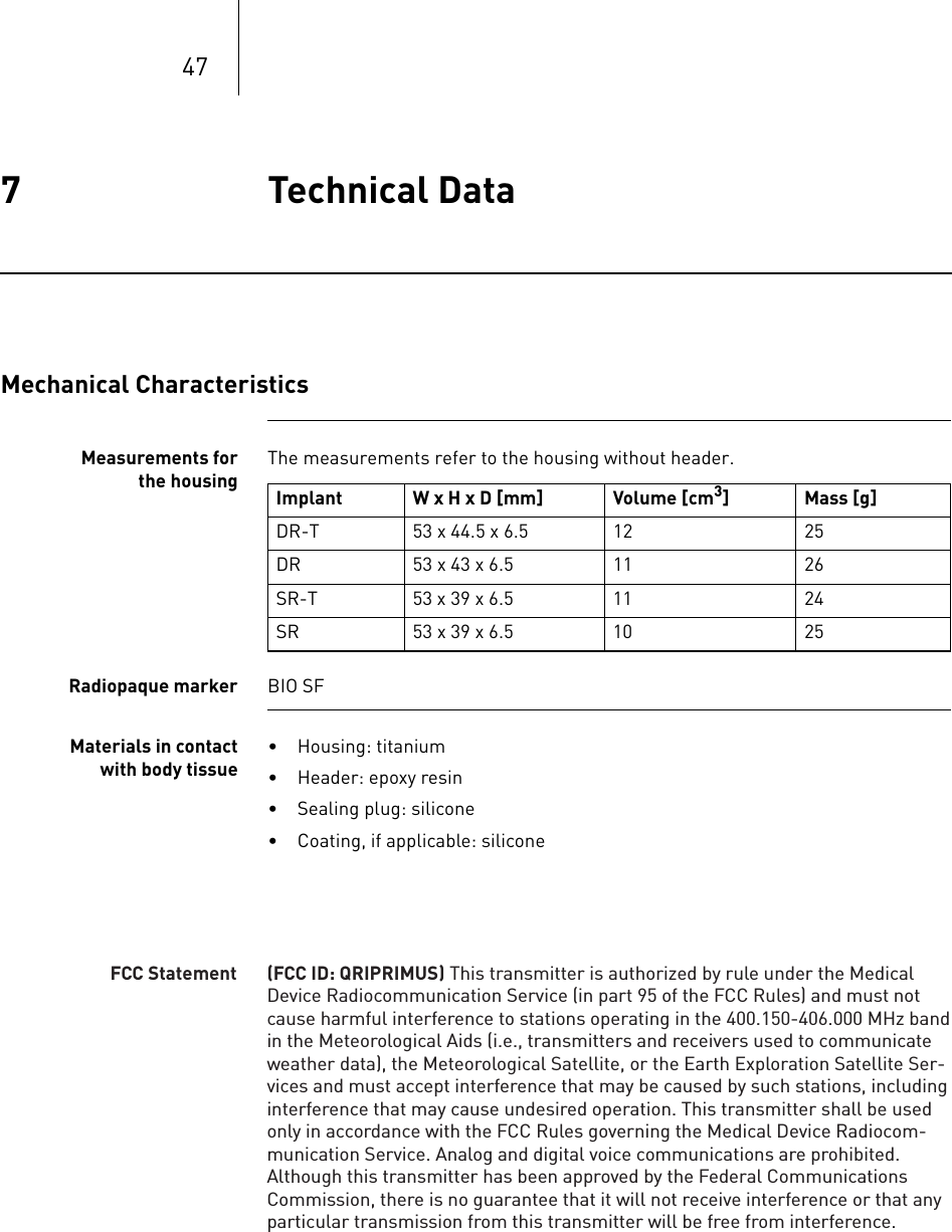 477 Technical Data Technical Data7365353-ATechnical manual for the implantEvia DR-T, DR, SR- T, SRMechanical CharacteristicsMeasurements for the housingThe measurements refer to the housing without header. Radiopaque marker BIO SFMaterials in contact with body tissue• Housing: titanium• Header: epoxy resin• Sealing plug: silicone• Coating, if applicable: siliconeImplant W x H x D [mm] Volume [cm3] Mass [g]DR-T 53 x 44.5 x 6.5 12 25DR 53 x 43 x 6.5 11 26SR-T 53 x 39 x 6.5 11 24SR 53 x 39 x 6.5 10 25(FCC ID: QRIPRIMUS) This transmitter is authorized by rule under the Medical Device Radiocommunication Service (in part 95 of the FCC Rules) and must not cause harmful interference to stations operating in the 400.150-406.000 MHz band in the Meteorological Aids (i.e., transmitters and receivers used to communicate weather data), the Meteorological Satellite, or the Earth Exploration Satellite Ser-vices and must accept interference that may be caused by such stations, including interference that may cause undesired operation. This transmitter shall be used only in accordance with the FCC Rules governing the Medical Device Radiocom-munication Service. Analog and digital voice communications are prohibited. Although this transmitter has been approved by the Federal Communications Commission, there is no guarantee that it will not receive interference or that any particular transmission from this transmitter will be free from interference.FCC Statement