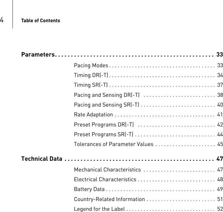 4Table of ContentsParameters. . . . . . . . . . . . . . . . . . . . . . . . . . . . . . . . . . . . . . . . . . . . . . . . . .  33Pacing Modes . . . . . . . . . . . . . . . . . . . . . . . . . . . . . . . . . . . . .  33Timing DR(-T) . . . . . . . . . . . . . . . . . . . . . . . . . . . . . . . . . . . . .  34Timing SR(-T) . . . . . . . . . . . . . . . . . . . . . . . . . . . . . . . . . . . . .  37Pacing and Sensing DR(-T)   . . . . . . . . . . . . . . . . . . . . . . . . .  38Pacing and Sensing SR(-T) . . . . . . . . . . . . . . . . . . . . . . . . . .  40Rate Adaptation . . . . . . . . . . . . . . . . . . . . . . . . . . . . . . . . . . .  41Preset Programs DR(-T)   . . . . . . . . . . . . . . . . . . . . . . . . . . .  42Preset Programs SR(-T) . . . . . . . . . . . . . . . . . . . . . . . . . . . .  44Tolerances of Parameter Values . . . . . . . . . . . . . . . . . . . . .  45Technical Data  . . . . . . . . . . . . . . . . . . . . . . . . . . . . . . . . . . . . . . . . . . . . . . .  47Mechanical Characteristics  . . . . . . . . . . . . . . . . . . . . . . . . .  47Electrical Characteristics . . . . . . . . . . . . . . . . . . . . . . . . . . .  48Battery Data . . . . . . . . . . . . . . . . . . . . . . . . . . . . . . . . . . . . . .  49Country-Related Information . . . . . . . . . . . . . . . . . . . . . . . .  51Legend for the Label . . . . . . . . . . . . . . . . . . . . . . . . . . . . . . .  52