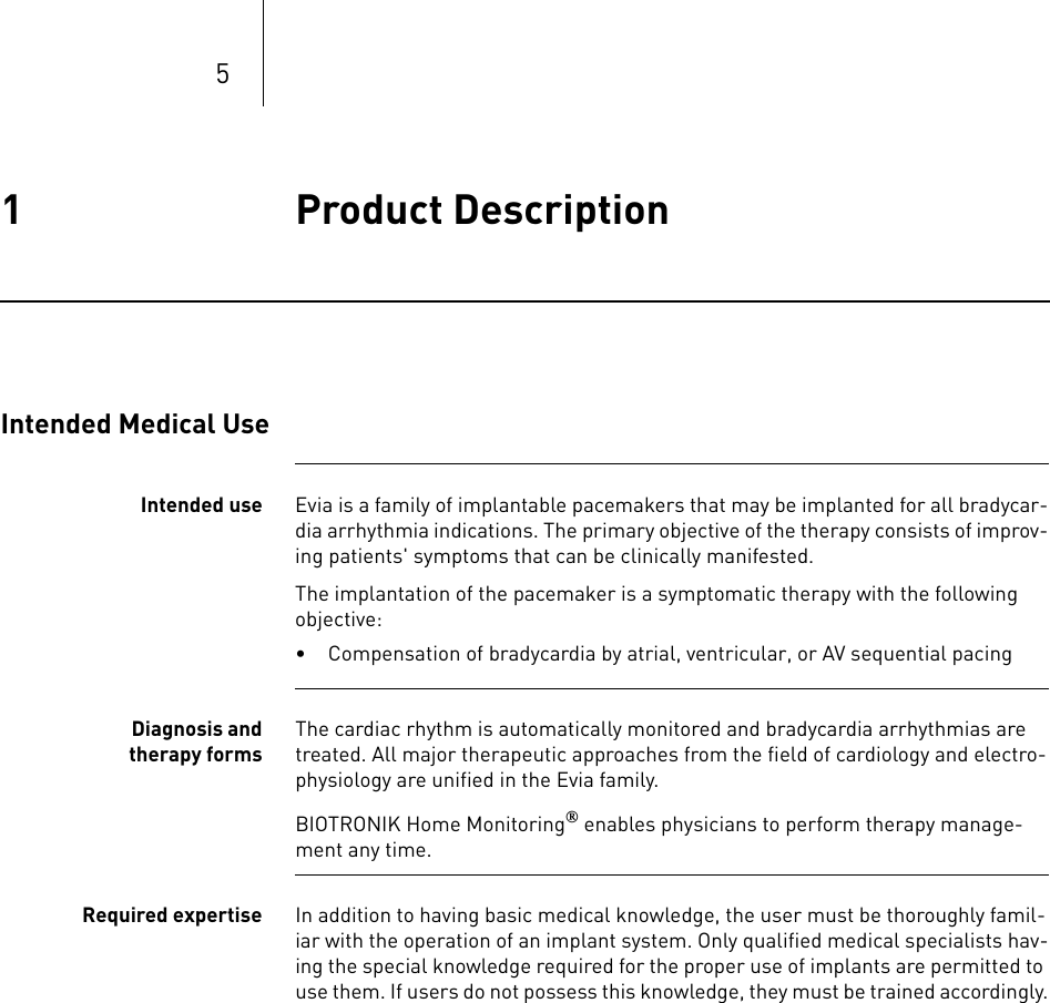 51 Product Description Product Description1365353-ATechnical manual for the implan tEvia DR-T, DR, SR-T, SRIntended Medical UseIntended use Evia is a family of implantable pacemakers that may be implanted for all bradycar-dia arrhythmia indications. The primary objective of the therapy consists of improv-ing patients&apos; symptoms that can be clinically manifested.The implantation of the pacemaker is a symptomatic therapy with the following objective:• Compensation of bradycardia by atrial, ventricular, or AV sequential pacingDiagnosis and therapy formsThe cardiac rhythm is automatically monitored and bradycardia arrhythmias are treated. All major therapeutic approaches from the field of cardiology and electro-physiology are unified in the Evia family.BIOTRONIK Home Monitoring® enables physicians to perform therapy manage-ment any time.Required expertise In addition to having basic medical knowledge, the user must be thoroughly famil-iar with the operation of an implant system. Only qualified medical specialists hav-ing the special knowledge required for the proper use of implants are permitted to use them. If users do not possess this knowledge, they must be trained accordingly.