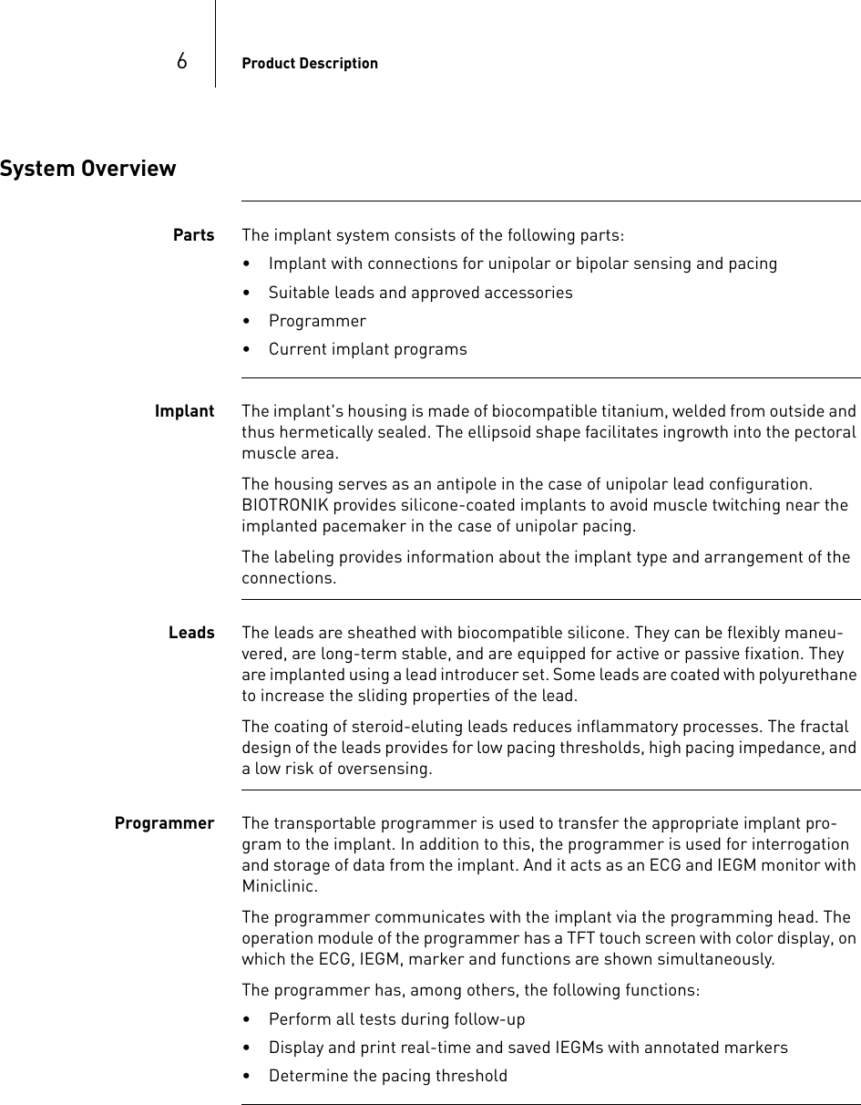 6Product DescriptionSystem OverviewParts The implant system consists of the following parts:• Implant with connections for unipolar or bipolar sensing and pacing• Suitable leads and approved accessories• Programmer• Current implant programsImplant The implant&apos;s housing is made of biocompatible titanium, welded from outside and thus hermetically sealed. The ellipsoid shape facilitates ingrowth into the pectoral muscle area.The housing serves as an antipole in the case of unipolar lead configuration.  BIOTRONIK provides silicone-coated implants to avoid muscle twitching near the implanted pacemaker in the case of unipolar pacing.The labeling provides information about the implant type and arrangement of the connections.Leads The leads are sheathed with biocompatible silicone. They can be flexibly maneu-vered, are long-term stable, and are equipped for active or passive fixation. They are implanted using a lead introducer set. Some leads are coated with polyurethane to increase the sliding properties of the lead.The coating of steroid-eluting leads reduces inflammatory processes. The fractal design of the leads provides for low pacing thresholds, high pacing impedance, and a low risk of oversensing. Programmer The transportable programmer is used to transfer the appropriate implant pro-gram to the implant. In addition to this, the programmer is used for interrogation and storage of data from the implant. And it acts as an ECG and IEGM monitor with Miniclinic.The programmer communicates with the implant via the programming head. The operation module of the programmer has a TFT touch screen with color display, on which the ECG, IEGM, marker and functions are shown simultaneously.The programmer has, among others, the following functions:• Perform all tests during follow-up• Display and print real-time and saved IEGMs with annotated markers• Determine the pacing threshold 