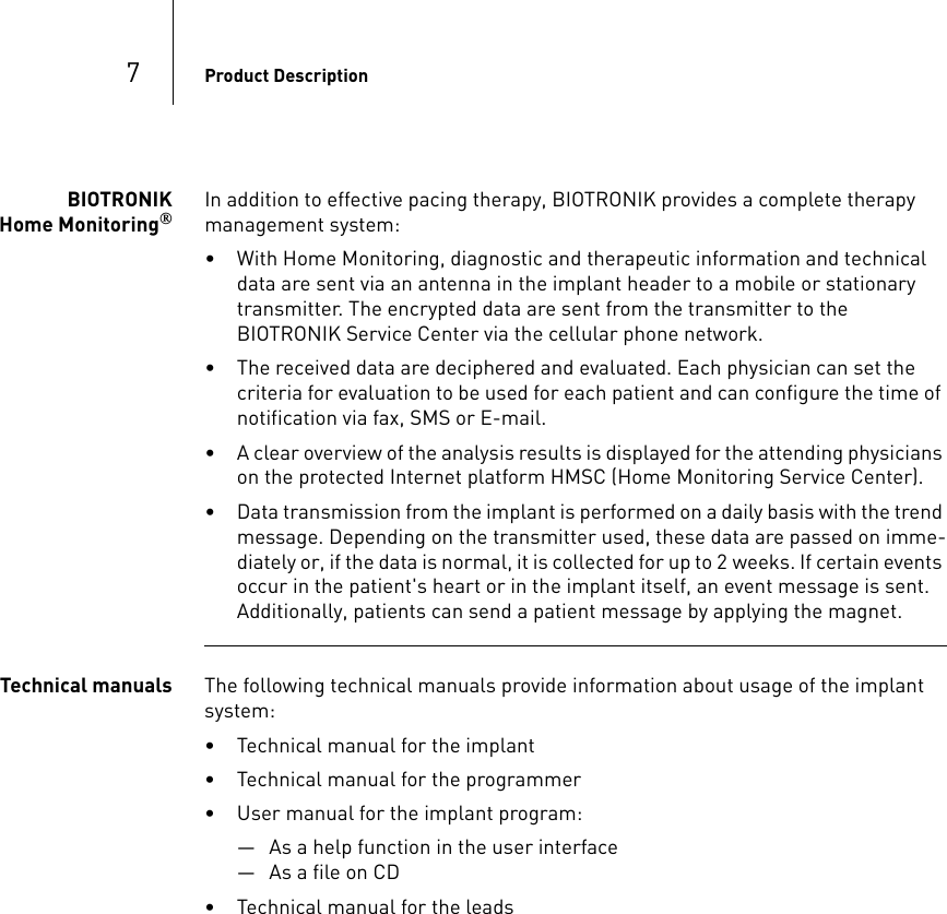 7Product DescriptionBIOTRONIK Home Monitoring®In addition to effective pacing therapy, BIOTRONIK provides a complete therapy management system:• With Home Monitoring, diagnostic and therapeutic information and technical data are sent via an antenna in the implant header to a mobile or stationary transmitter. The encrypted data are sent from the transmitter to the BIOTRONIK Service Center via the cellular phone network.• The received data are deciphered and evaluated. Each physician can set the  criteria for evaluation to be used for each patient and can configure the time of notification via fax, SMS or E-mail.• A clear overview of the analysis results is displayed for the attending physicians on the protected Internet platform HMSC (Home Monitoring Service Center).• Data transmission from the implant is performed on a daily basis with the trend message. Depending on the transmitter used, these data are passed on imme-diately or, if the data is normal, it is collected for up to 2 weeks. If certain events occur in the patient&apos;s heart or in the implant itself, an event message is sent. Additionally, patients can send a patient message by applying the magnet.Technical manuals The following technical manuals provide information about usage of the implant system:• Technical manual for the implant• Technical manual for the programmer• User manual for the implant program:— As a help function in the user interface— As a file on CD• Technical manual for the leads