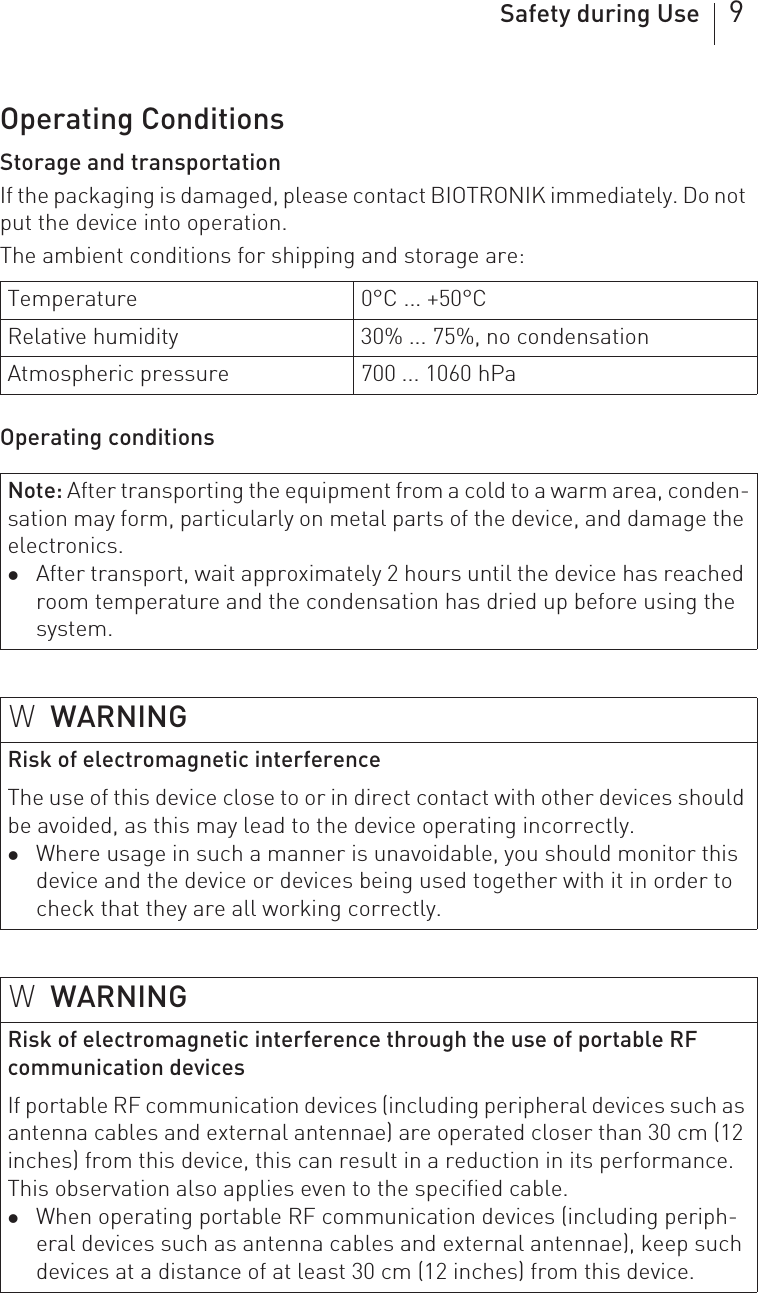 Safety during Use 9Operating ConditionsStorage and transportationIf the packaging is damaged, please contact BIOTRONIK immediately. Do not put the device into operation.The ambient conditions for shipping and storage are: Operating conditionsTemperature 0°C ... +50°CRelative humidity 30% ... 75%, no condensationAtmospheric pressure 700 ... 1060 hPaNote: After transporting the equipment from a cold to a warm area, conden-sation may form, particularly on metal parts of the device, and damage the electronics.zAfter transport, wait approximately 2 hours until the device has reached room temperature and the condensation has dried up before using the system.WWARNINGRisk of electromagnetic interferenceThe use of this device close to or in direct contact with other devices should be avoided, as this may lead to the device operating incorrectly.zWhere usage in such a manner is unavoidable, you should monitor this device and the device or devices being used together with it in order to check that they are all working correctly.WWARNINGRisk of electromagnetic interference through the use of portable RF communication devicesIf portable RF communication devices (including peripheral devices such as antenna cables and external antennae) are operated closer than 30 cm (12 inches) from this device, this can result in a reduction in its performance. This observation also applies even to the specified cable.zWhen operating portable RF communication devices (including periph-eral devices such as antenna cables and external antennae), keep such devices at a distance of at least 30 cm (12 inches) from this device.