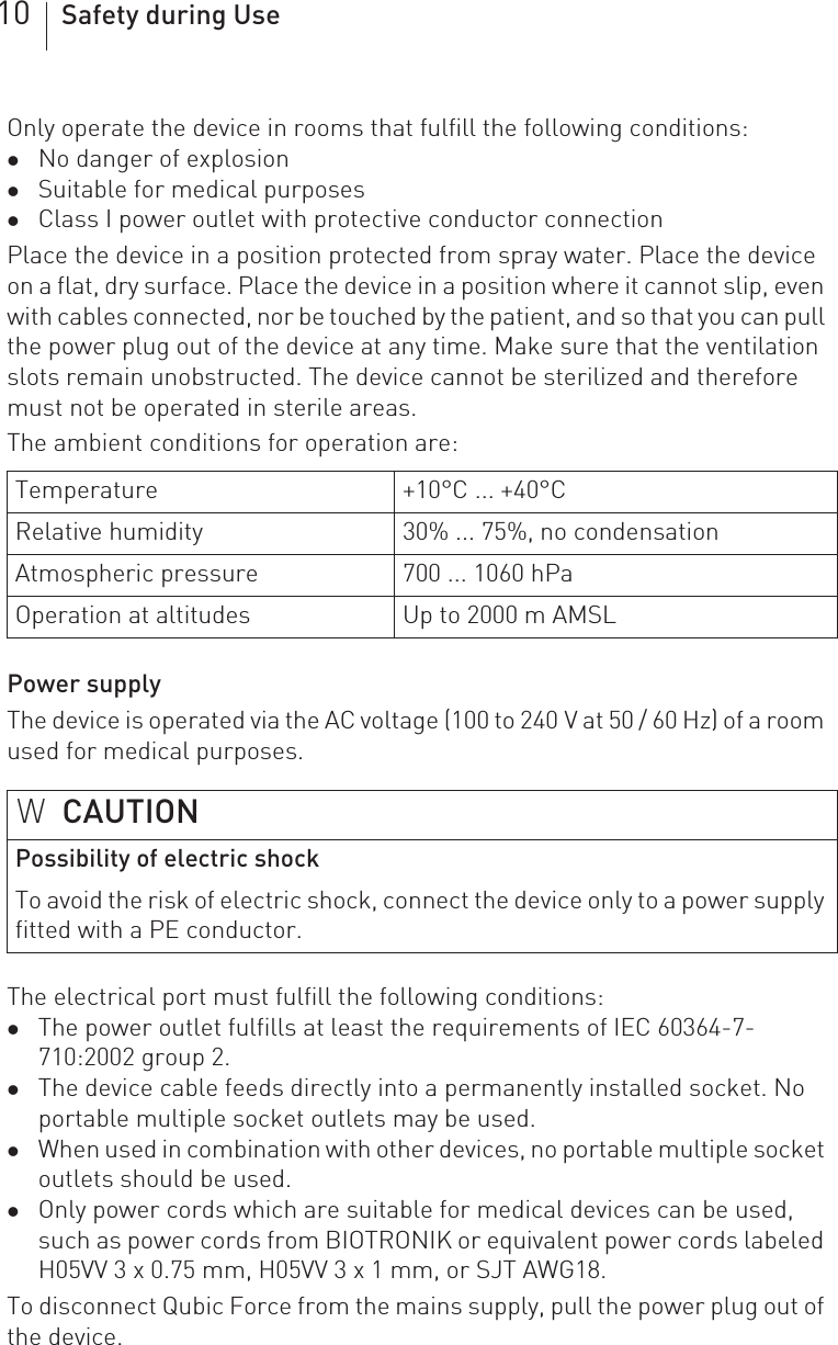 10 Safety during UseOnly operate the device in rooms that fulfill the following conditions: zNo danger of explosionzSuitable for medical purposeszClass I power outlet with protective conductor connectionPlace the device in a position protected from spray water. Place the device on a flat, dry surface. Place the device in a position where it cannot slip, even with cables connected, nor be touched by the patient, and so that you can pull the power plug out of the device at any time. Make sure that the ventilation slots remain unobstructed. The device cannot be sterilized and therefore must not be operated in sterile areas.The ambient conditions for operation are: Power supplyThe device is operated via the AC voltage (100 to 240 V at 50 / 60 Hz) of a room used for medical purposes.The electrical port must fulfill the following conditions: zThe power outlet fulfills at least the requirements of IEC 60364-7-710:2002 group 2.zThe device cable feeds directly into a permanently installed socket. No portable multiple socket outlets may be used.zWhen used in combination with other devices, no portable multiple socket outlets should be used.zOnly power cords which are suitable for medical devices can be used, such as power cords from BIOTRONIK or equivalent power cords labeled H05VV 3 x 0.75 mm, H05VV 3 x 1 mm, or SJT AWG18.To disconnect Qubic Force from the mains supply, pull the power plug out of the device.Temperature +10°C ... +40°CRelative humidity 30% ... 75%, no condensationAtmospheric pressure 700 ... 1060 hPaOperation at altitudes Up to 2000 m AMSLWCAUTIONPossibility of electric shockTo avoid the risk of electric shock, connect the device only to a power supply fitted with a PE conductor.