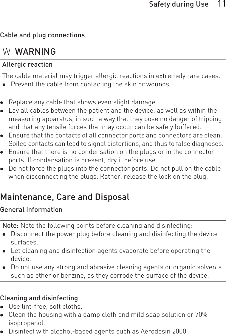 Safety during Use 11Cable and plug connectionszReplace any cable that shows even slight damage.zLay all cables between the patient and the device, as well as within the measuring apparatus, in such a way that they pose no danger of tripping and that any tensile forces that may occur can be safely buffered.zEnsure that the contacts of all connector ports and connectors are clean. Soiled contacts can lead to signal distortions, and thus to false diagnoses.zEnsure that there is no condensation on the plugs or in the connector ports. If condensation is present, dry it before use.zDo not force the plugs into the connector ports. Do not pull on the cable when disconnecting the plugs. Rather, release the lock on the plug.Maintenance, Care and DisposalGeneral informationCleaning and disinfectingzUse lint-free, soft cloths.zClean the housing with a damp cloth and mild soap solution or 70% isopropanol.zDisinfect with alcohol-based agents such as Aerodesin 2000.WWARNINGAllergic reactionThe cable material may trigger allergic reactions in extremely rare cases.zPrevent the cable from contacting the skin or wounds.Note: Note the following points before cleaning and disinfecting: zDisconnect the power plug before cleaning and disinfecting the device surfaces.zLet cleaning and disinfection agents evaporate before operating the device.zDo not use any strong and abrasive cleaning agents or organic solvents such as ether or benzine, as they corrode the surface of the device.