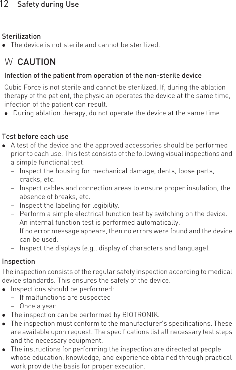 12 Safety during UseSterilizationzThe device is not sterile and cannot be sterilized.Test before each usezA test of the device and the approved accessories should be performed prior to each use. This test consists of the following visual inspections and a simple functional test:– Inspect the housing for mechanical damage, dents, loose parts, cracks, etc.– Inspect cables and connection areas to ensure proper insulation, the absence of breaks, etc.– Inspect the labeling for legibility.– Perform a simple electrical function test by switching on the device.An internal function test is performed automatically.If no error message appears, then no errors were found and the device can be used.– Inspect the displays (e.g., display of characters and language).InspectionThe inspection consists of the regular safety inspection according to medical device standards. This ensures the safety of the device. zInspections should be performed:– If malfunctions are suspected– Once a yearzThe inspection can be performed by BIOTRONIK.zThe inspection must conform to the manufacturer&apos;s specifications. These are available upon request. The specifications list all necessary test steps and the necessary equipment.zThe instructions for performing the inspection are directed at people whose education, knowledge, and experience obtained through practical work provide the basis for proper execution.WCAUTIONInfection of the patient from operation of the non-sterile deviceQubic Force is not sterile and cannot be sterilized. If, during the ablation therapy of the patient, the physician operates the device at the same time, infection of the patient can result.zDuring ablation therapy, do not operate the device at the same time.