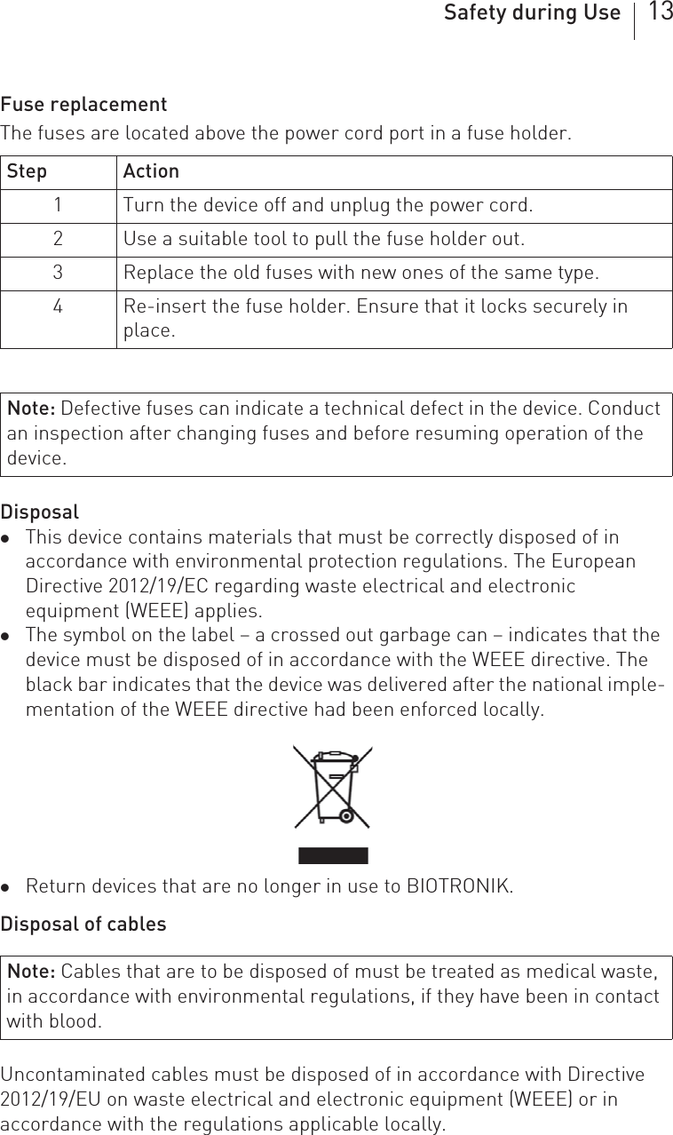 Safety during Use 13Fuse replacementThe fuses are located above the power cord port in a fuse holder. DisposalzThis device contains materials that must be correctly disposed of in accordance with environmental protection regulations. The European Directive 2012/19/EC regarding waste electrical and electronic equipment (WEEE) applies.zThe symbol on the label – a crossed out garbage can – indicates that the device must be disposed of in accordance with the WEEE directive. The black bar indicates that the device was delivered after the national imple-mentation of the WEEE directive had been enforced locally.zReturn devices that are no longer in use to BIOTRONIK.Disposal of cablesUncontaminated cables must be disposed of in accordance with Directive 2012/19/EU on waste electrical and electronic equipment (WEEE) or in accordance with the regulations applicable locally.Step Action1 Turn the device off and unplug the power cord.2 Use a suitable tool to pull the fuse holder out.3 Replace the old fuses with new ones of the same type.4 Re-insert the fuse holder. Ensure that it locks securely in place.Note: Defective fuses can indicate a technical defect in the device. Conduct an inspection after changing fuses and before resuming operation of the device.Note: Cables that are to be disposed of must be treated as medical waste, in accordance with environmental regulations, if they have been in contact with blood.