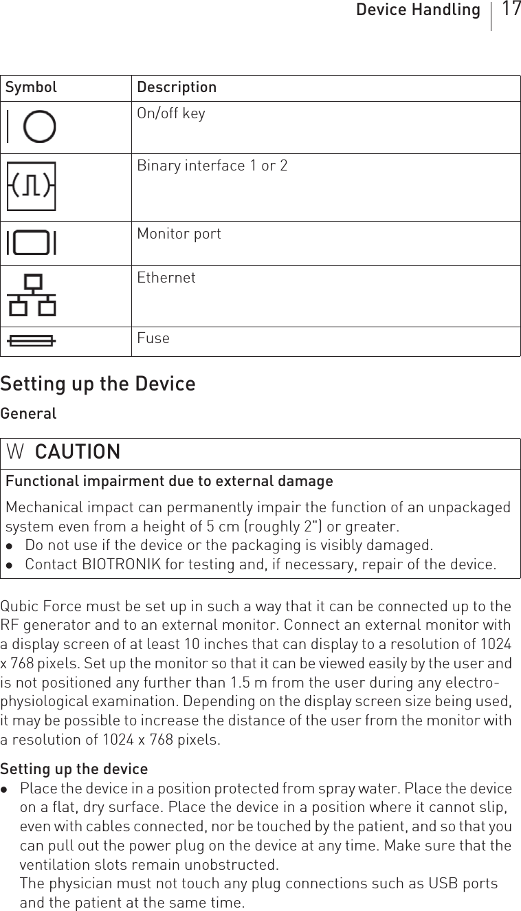 Device Handling 17Setting up the DeviceGeneralQubic Force must be set up in such a way that it can be connected up to the RF generator and to an external monitor. Connect an external monitor with a display screen of at least 10 inches that can display to a resolution of 1024 x 768 pixels. Set up the monitor so that it can be viewed easily by the user and is not positioned any further than 1.5 m from the user during any electro-physiological examination. Depending on the display screen size being used, it may be possible to increase the distance of the user from the monitor with a resolution of 1024 x 768 pixels.Setting up the devicezPlace the device in a position protected from spray water. Place the device on a flat, dry surface. Place the device in a position where it cannot slip, even with cables connected, nor be touched by the patient, and so that you can pull out the power plug on the device at any time. Make sure that the ventilation slots remain unobstructed.The physician must not touch any plug connections such as USB ports and the patient at the same time.On/off keyBinary interface 1 or 2Monitor portEthernetFuseWCAUTIONFunctional impairment due to external damageMechanical impact can permanently impair the function of an unpackaged system even from a height of 5 cm (roughly 2&quot;) or greater.zDo not use if the device or the packaging is visibly damaged.zContact BIOTRONIK for testing and, if necessary, repair of the device.Symbol Description