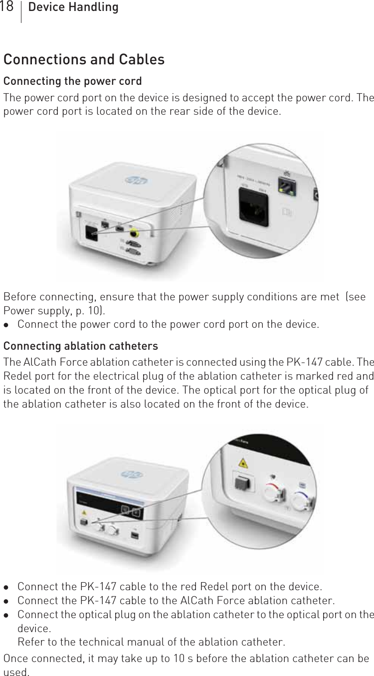 18 Device HandlingConnections and CablesConnecting the power cordThe power cord port on the device is designed to accept the power cord. The power cord port is located on the rear side of the device.Before connecting, ensure that the power supply conditions are met  (see Power supply, p. 10). zConnect the power cord to the power cord port on the device.Connecting ablation cathetersThe AlCath Force ablation catheter is connected using the PK-147 cable. The Redel port for the electrical plug of the ablation catheter is marked red and is located on the front of the device. The optical port for the optical plug of the ablation catheter is also located on the front of the device.zConnect the PK-147 cable to the red Redel port on the device.zConnect the PK-147 cable to the AlCath Force ablation catheter.zConnect the optical plug on the ablation catheter to the optical port on the device.Refer to the technical manual of the ablation catheter.Once connected, it may take up to 10 s before the ablation catheter can be used.