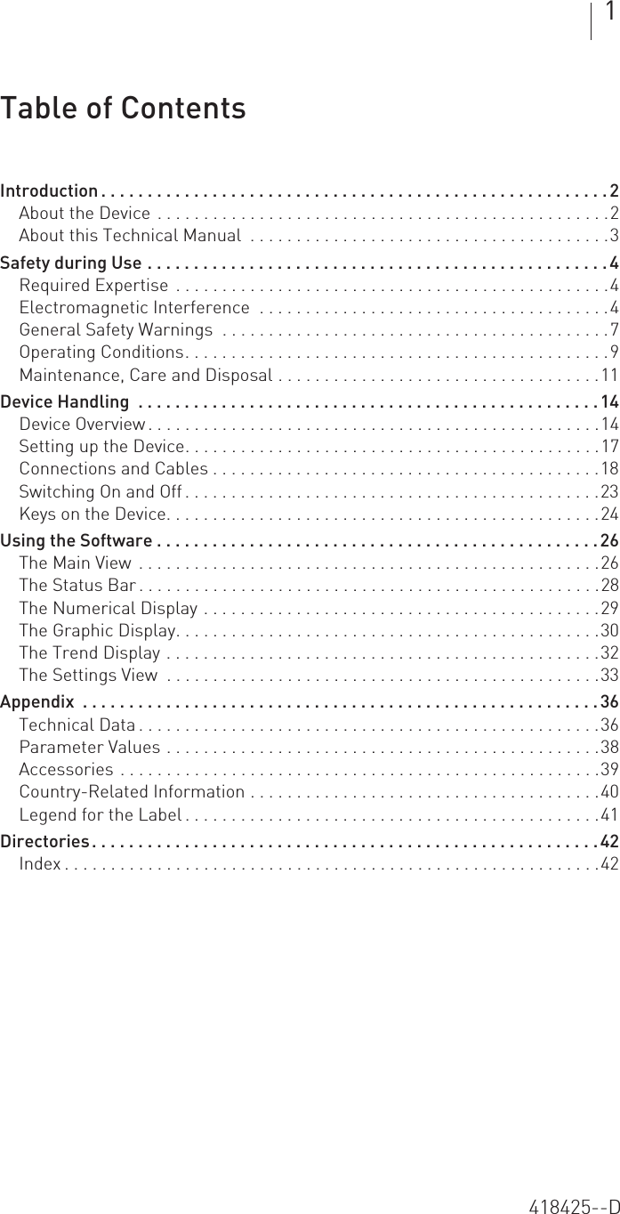 1  Table of Contents Table of Contents Introduction . . . . . . . . . . . . . . . . . . . . . . . . . . . . . . . . . . . . . . . . . . . . . . . . . . . . . . . 2About the Device . . . . . . . . . . . . . . . . . . . . . . . . . . . . . . . . . . . . . . . . . . . . . . . . .2About this Technical Manual  . . . . . . . . . . . . . . . . . . . . . . . . . . . . . . . . . . . . . . .3Safety during Use . . . . . . . . . . . . . . . . . . . . . . . . . . . . . . . . . . . . . . . . . . . . . . . . . . 4Required Expertise  . . . . . . . . . . . . . . . . . . . . . . . . . . . . . . . . . . . . . . . . . . . . . . .4Electromagnetic Interference  . . . . . . . . . . . . . . . . . . . . . . . . . . . . . . . . . . . . . .4General Safety Warnings  . . . . . . . . . . . . . . . . . . . . . . . . . . . . . . . . . . . . . . . . . .7Operating Conditions. . . . . . . . . . . . . . . . . . . . . . . . . . . . . . . . . . . . . . . . . . . . . .9Maintenance, Care and Disposal . . . . . . . . . . . . . . . . . . . . . . . . . . . . . . . . . . .11Device Handling  . . . . . . . . . . . . . . . . . . . . . . . . . . . . . . . . . . . . . . . . . . . . . . . . . .14Device Overview . . . . . . . . . . . . . . . . . . . . . . . . . . . . . . . . . . . . . . . . . . . . . . . . .14Setting up the Device. . . . . . . . . . . . . . . . . . . . . . . . . . . . . . . . . . . . . . . . . . . . .17Connections and Cables . . . . . . . . . . . . . . . . . . . . . . . . . . . . . . . . . . . . . . . . . .18Switching On and Off . . . . . . . . . . . . . . . . . . . . . . . . . . . . . . . . . . . . . . . . . . . . .23Keys on the Device. . . . . . . . . . . . . . . . . . . . . . . . . . . . . . . . . . . . . . . . . . . . . . .24Using the Software . . . . . . . . . . . . . . . . . . . . . . . . . . . . . . . . . . . . . . . . . . . . . . . .26The Main View  . . . . . . . . . . . . . . . . . . . . . . . . . . . . . . . . . . . . . . . . . . . . . . . . . .26The Status Bar . . . . . . . . . . . . . . . . . . . . . . . . . . . . . . . . . . . . . . . . . . . . . . . . . .28The Numerical Display . . . . . . . . . . . . . . . . . . . . . . . . . . . . . . . . . . . . . . . . . . .29The Graphic Display. . . . . . . . . . . . . . . . . . . . . . . . . . . . . . . . . . . . . . . . . . . . . .30The Trend Display . . . . . . . . . . . . . . . . . . . . . . . . . . . . . . . . . . . . . . . . . . . . . . .32The Settings View  . . . . . . . . . . . . . . . . . . . . . . . . . . . . . . . . . . . . . . . . . . . . . . .33Appendix  . . . . . . . . . . . . . . . . . . . . . . . . . . . . . . . . . . . . . . . . . . . . . . . . . . . . . . . .36Technical Data . . . . . . . . . . . . . . . . . . . . . . . . . . . . . . . . . . . . . . . . . . . . . . . . . .36Parameter Values . . . . . . . . . . . . . . . . . . . . . . . . . . . . . . . . . . . . . . . . . . . . . . .38Accessories . . . . . . . . . . . . . . . . . . . . . . . . . . . . . . . . . . . . . . . . . . . . . . . . . . . .39Country-Related Information . . . . . . . . . . . . . . . . . . . . . . . . . . . . . . . . . . . . . .40Legend for the Label . . . . . . . . . . . . . . . . . . . . . . . . . . . . . . . . . . . . . . . . . . . . .41Directories. . . . . . . . . . . . . . . . . . . . . . . . . . . . . . . . . . . . . . . . . . . . . . . . . . . . . . .42Index . . . . . . . . . . . . . . . . . . . . . . . . . . . . . . . . . . . . . . . . . . . . . . . . . . . . . . . . . .42418425--D