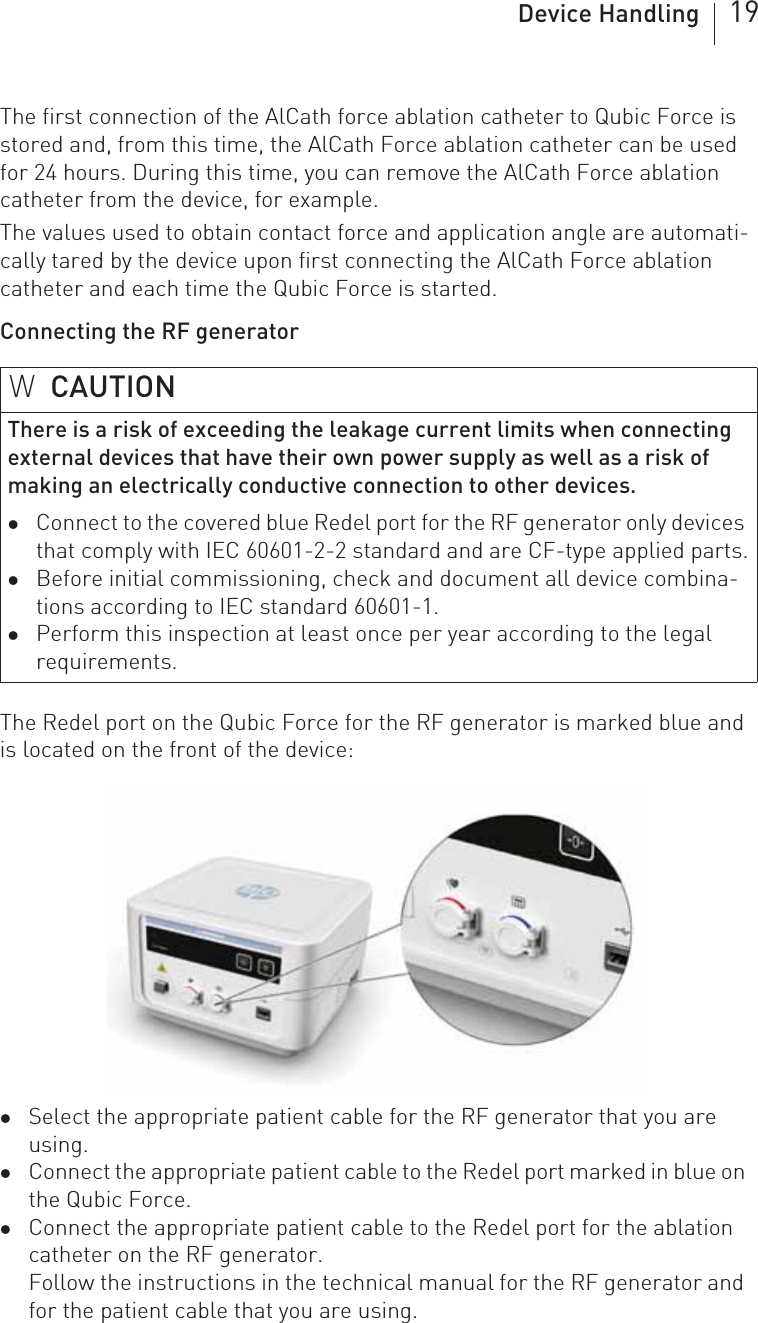 Device Handling 19The first connection of the AlCath force ablation catheter to Qubic Force is stored and, from this time, the AlCath Force ablation catheter can be used for 24 hours. During this time, you can remove the AlCath Force ablation catheter from the device, for example.The values used to obtain contact force and application angle are automati-cally tared by the device upon first connecting the AlCath Force ablation catheter and each time the Qubic Force is started.Connecting the RF generatorThe Redel port on the Qubic Force for the RF generator is marked blue and is located on the front of the device:zSelect the appropriate patient cable for the RF generator that you are using.zConnect the appropriate patient cable to the Redel port marked in blue on the Qubic Force. zConnect the appropriate patient cable to the Redel port for the ablation catheter on the RF generator.Follow the instructions in the technical manual for the RF generator and for the patient cable that you are using.WCAUTIONThere is a risk of exceeding the leakage current limits when connecting external devices that have their own power supply as well as a risk of making an electrically conductive connection to other devices.zConnect to the covered blue Redel port for the RF generator only devices that comply with IEC 60601-2-2 standard and are CF-type applied parts.zBefore initial commissioning, check and document all device combina-tions according to IEC standard 60601-1.zPerform this inspection at least once per year according to the legal requirements.