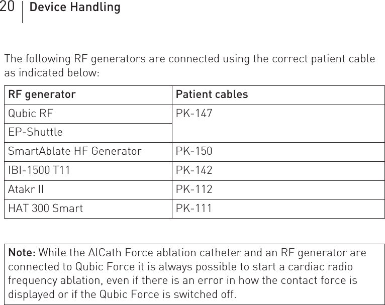 20 Device HandlingThe following RF generators are connected using the correct patient cable as indicated below: RF generator Patient cablesQubic RF PK-147EP-ShuttleSmartAblate HF Generator PK-150IBI-1500 T11 PK-142Atakr II PK-112HAT 300 Smart PK-111Note: While the AlCath Force ablation catheter and an RF generator are connected to Qubic Force it is always possible to start a cardiac radio frequency ablation, even if there is an error in how the contact force is displayed or if the Qubic Force is switched off.