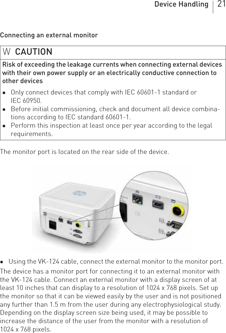 Device Handling 21Connecting an external monitorThe monitor port is located on the rear side of the device.zUsing the VK-124 cable, connect the external monitor to the monitor port.The device has a monitor port for connecting it to an external monitor with the VK-124 cable. Connect an external monitor with a display screen of at least 10 inches that can display to a resolution of 1024 x 768 pixels. Set up the monitor so that it can be viewed easily by the user and is not positioned any further than 1.5 m from the user during any electrophysiological study. Depending on the display screen size being used, it may be possible to increase the distance of the user from the monitor with a resolution of  1024 x 768 pixels.WCAUTIONRisk of exceeding the leakage currents when connecting external devices with their own power supply or an electrically conductive connection to other deviceszOnly connect devices that comply with IEC 60601-1 standard or IEC 60950.zBefore initial commissioning, check and document all device combina-tions according to IEC standard 60601-1.zPerform this inspection at least once per year according to the legal requirements.