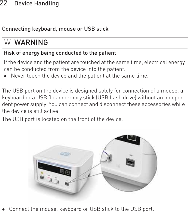 22 Device HandlingConnecting keyboard, mouse or USB stickThe USB port on the device is designed solely for connection of a mouse, a keyboard or a USB flash memory stick (USB flash drive) without an indepen-dent power supply. You can connect and disconnect these accessories while the device is still active.The USB port is located on the front of the device.zConnect the mouse, keyboard or USB stick to the USB port.WWARNINGRisk of energy being conducted to the patientIf the device and the patient are touched at the same time, electrical energy can be conducted from the device into the patient.zNever touch the device and the patient at the same time.