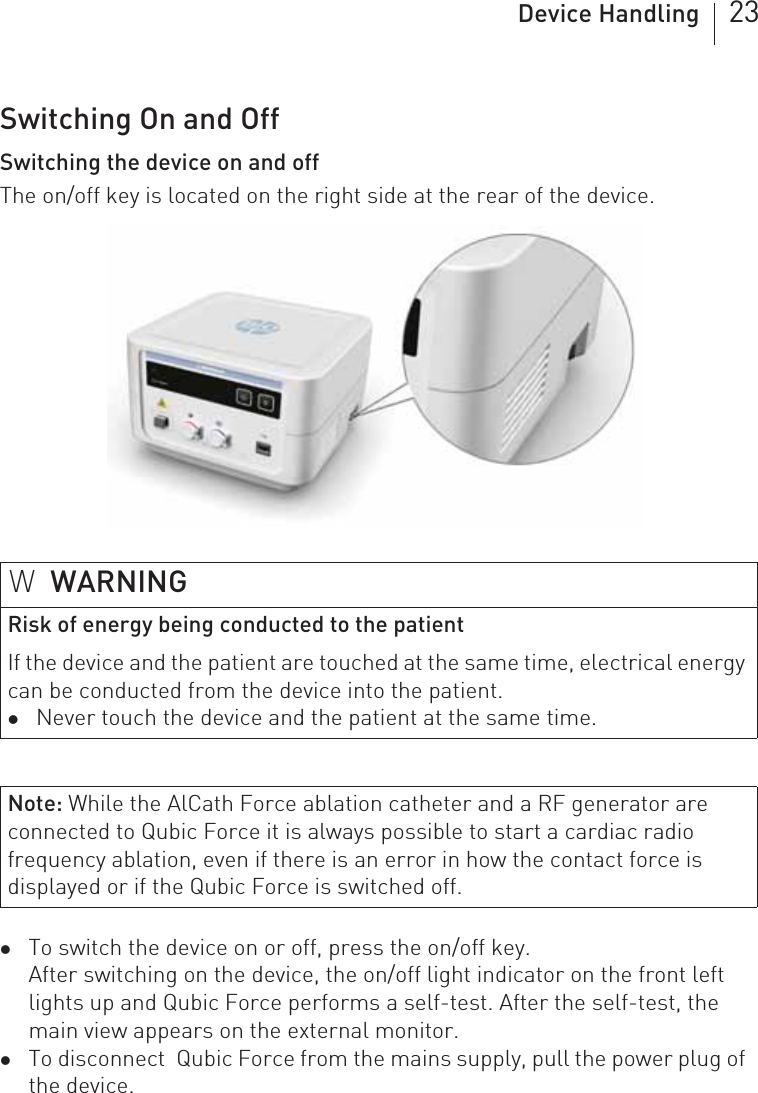 Device Handling 23Switching On and OffSwitching the device on and offThe on/off key is located on the right side at the rear of the device. zTo switch the device on or off, press the on/off key.After switching on the device, the on/off light indicator on the front left lights up and Qubic Force performs a self-test. After the self-test, the main view appears on the external monitor.zTo disconnect  Qubic Force from the mains supply, pull the power plug of the device.WWARNINGRisk of energy being conducted to the patientIf the device and the patient are touched at the same time, electrical energy can be conducted from the device into the patient.zNever touch the device and the patient at the same time.Note: While the AlCath Force ablation catheter and a RF generator are connected to Qubic Force it is always possible to start a cardiac radio frequency ablation, even if there is an error in how the contact force is displayed or if the Qubic Force is switched off.