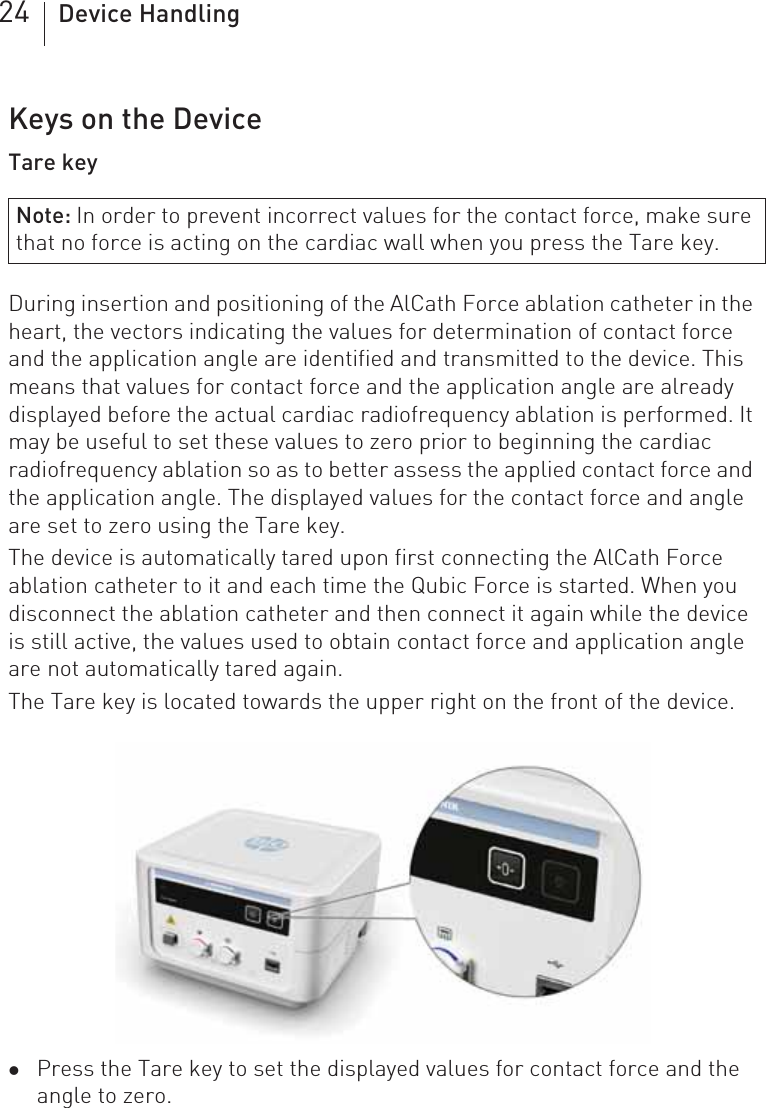 24 Device HandlingKeys on the DeviceTare keyDuring insertion and positioning of the AlCath Force ablation catheter in the heart, the vectors indicating the values for determination of contact force and the application angle are identified and transmitted to the device. This means that values for contact force and the application angle are already displayed before the actual cardiac radiofrequency ablation is performed. It may be useful to set these values to zero prior to beginning the cardiac radiofrequency ablation so as to better assess the applied contact force and the application angle. The displayed values for the contact force and angle are set to zero using the Tare key.The device is automatically tared upon first connecting the AlCath Force ablation catheter to it and each time the Qubic Force is started. When you disconnect the ablation catheter and then connect it again while the device is still active, the values used to obtain contact force and application angle are not automatically tared again.The Tare key is located towards the upper right on the front of the device.zPress the Tare key to set the displayed values for contact force and the angle to zero.Note: In order to prevent incorrect values for the contact force, make sure that no force is acting on the cardiac wall when you press the Tare key.