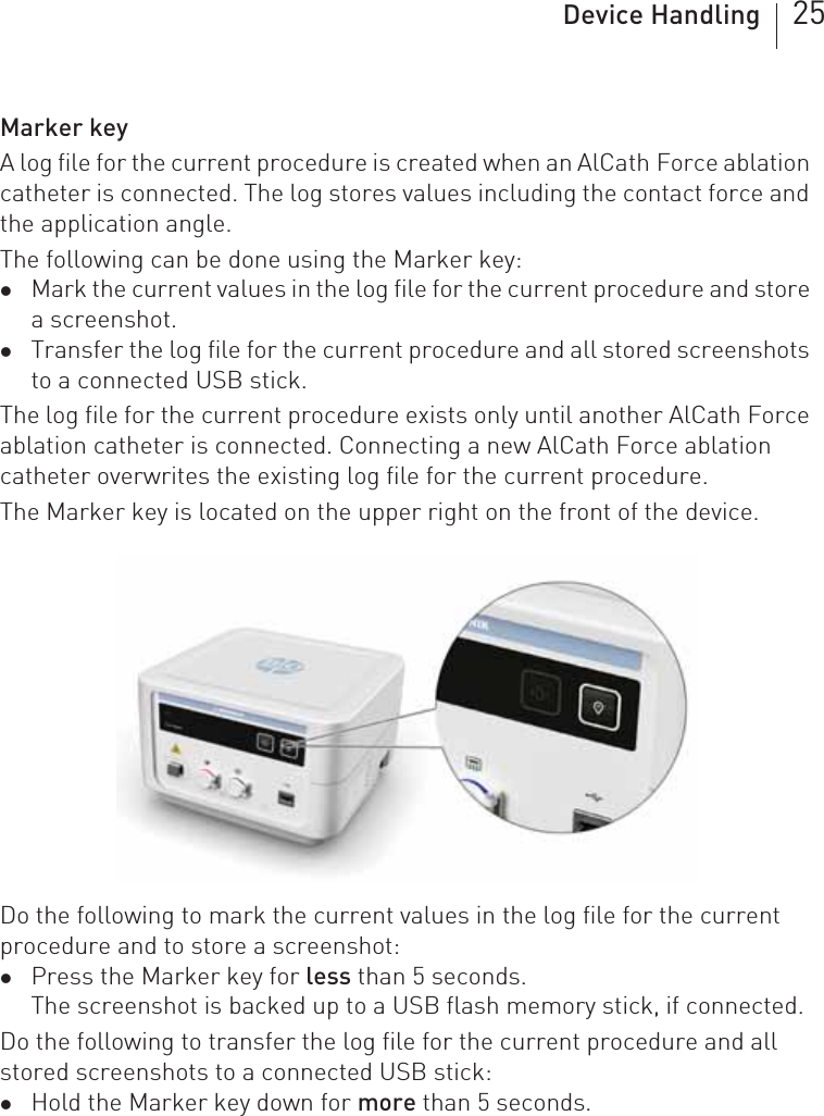 Device Handling 25Marker keyA log file for the current procedure is created when an AlCath Force ablation catheter is connected. The log stores values including the contact force and the application angle.The following can be done using the Marker key: zMark the current values in the log file for the current procedure and store a screenshot.zTransfer the log file for the current procedure and all stored screenshots to a connected USB stick.The log file for the current procedure exists only until another AlCath Force ablation catheter is connected. Connecting a new AlCath Force ablation catheter overwrites the existing log file for the current procedure.The Marker key is located on the upper right on the front of the device.Do the following to mark the current values in the log file for the current procedure and to store a screenshot: zPress the Marker key for less than 5 seconds.The screenshot is backed up to a USB flash memory stick, if connected. Do the following to transfer the log file for the current procedure and all stored screenshots to a connected USB stick: zHold the Marker key down for more than 5 seconds.