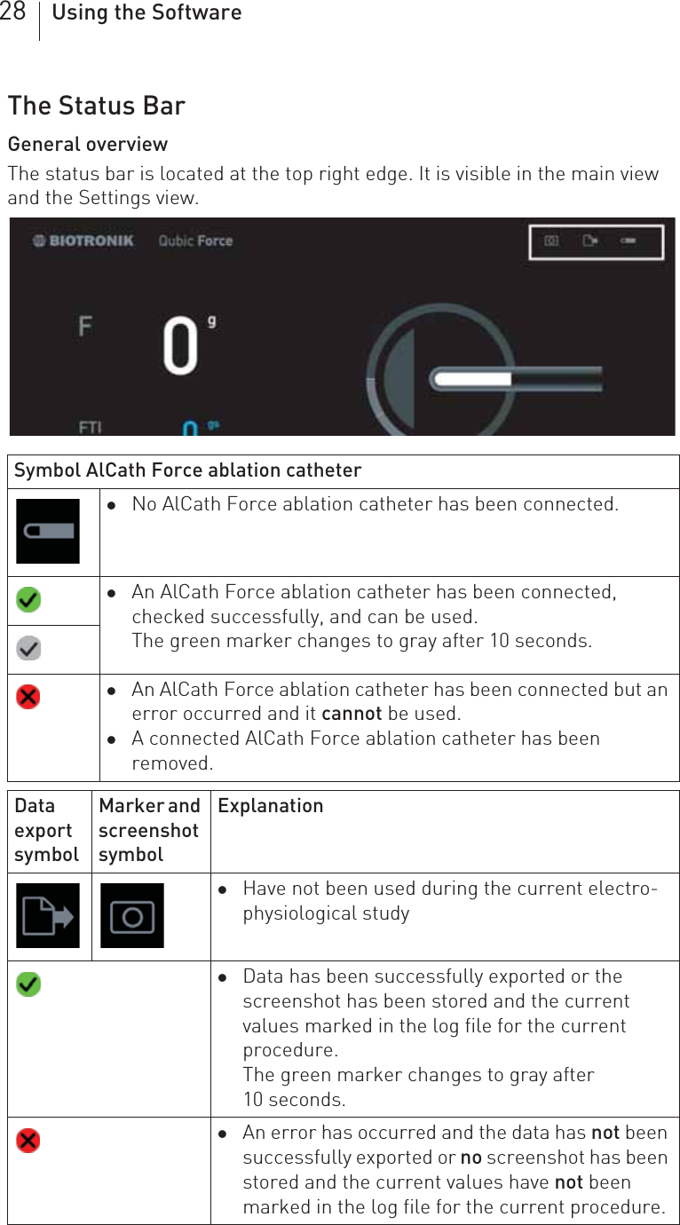 28 Using the SoftwareThe Status BarGeneral overviewThe status bar is located at the top right edge. It is visible in the main view and the Settings view.Symbol AlCath Force ablation catheterzNo AlCath Force ablation catheter has been connected.zAn AlCath Force ablation catheter has been connected, checked successfully, and can be used.The green marker changes to gray after 10 seconds.zAn AlCath Force ablation catheter has been connected but an error occurred and it cannot be used.zA connected AlCath Force ablation catheter has been removed.Data export symbolMarker and screenshot symbolExplanationzHave not been used during the current electro-physiological studyzData has been successfully exported or the screenshot has been stored and the current values marked in the log file for the current procedure.The green marker changes to gray after 10 seconds.zAn error has occurred and the data has not been successfully exported or no screenshot has been stored and the current values have not been marked in the log file for the current procedure.