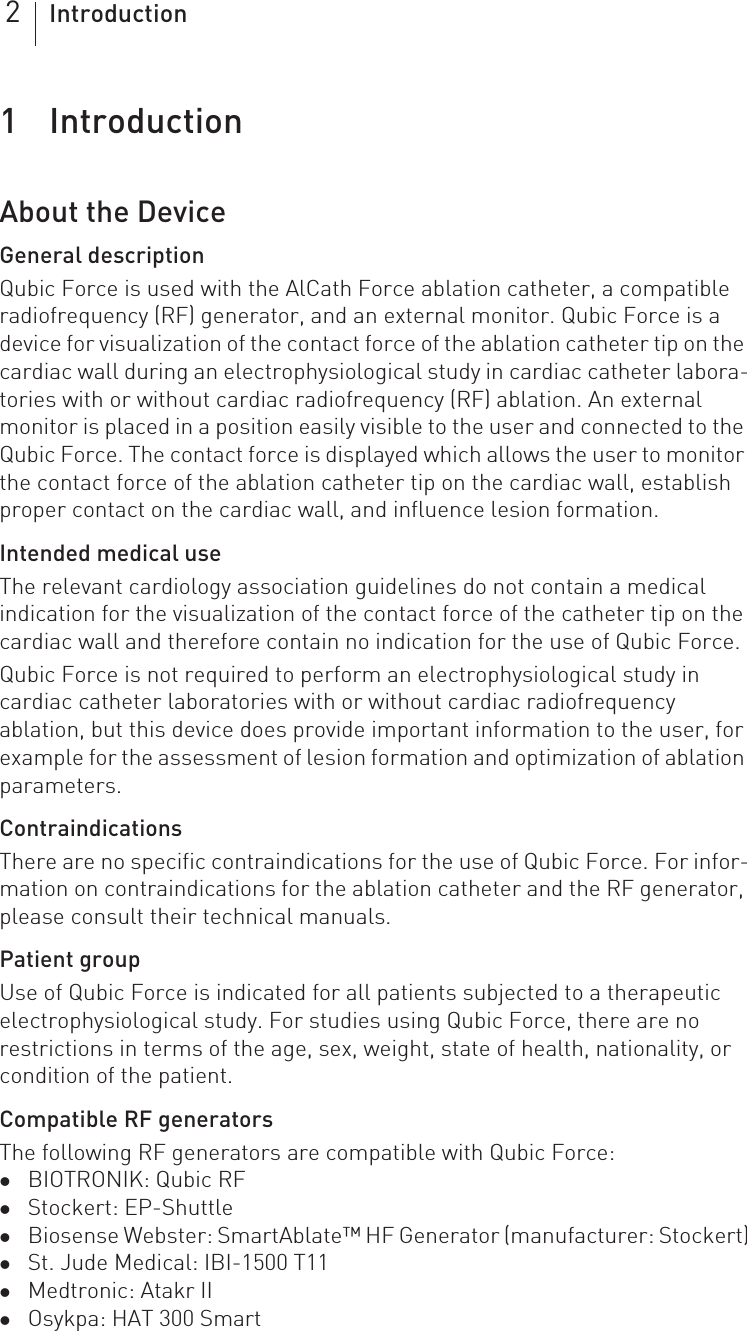 2Introduction1 Introduction Introduction1418423Technical ManualQubic ForceAbout the DeviceGeneral descriptionQubic Force is used with the AlCath Force ablation catheter, a compatible radiofrequency (RF) generator, and an external monitor. Qubic Force is a device for visualization of the contact force of the ablation catheter tip on the cardiac wall during an electrophysiological study in cardiac catheter labora-tories with or without cardiac radiofrequency (RF) ablation. An external monitor is placed in a position easily visible to the user and connected to the Qubic Force. The contact force is displayed which allows the user to monitor the contact force of the ablation catheter tip on the cardiac wall, establish proper contact on the cardiac wall, and influence lesion formation.Intended medical useThe relevant cardiology association guidelines do not contain a medical  indication for the visualization of the contact force of the catheter tip on the cardiac wall and therefore contain no indication for the use of Qubic Force.Qubic Force is not required to perform an electrophysiological study in cardiac catheter laboratories with or without cardiac radiofrequency ablation, but this device does provide important information to the user, for example for the assessment of lesion formation and optimization of ablation parameters.ContraindicationsThere are no specific contraindications for the use of Qubic Force. For infor-mation on contraindications for the ablation catheter and the RF generator, please consult their technical manuals.Patient groupUse of Qubic Force is indicated for all patients subjected to a therapeutic electrophysiological study. For studies using Qubic Force, there are no restrictions in terms of the age, sex, weight, state of health, nationality, or condition of the patient.Compatible RF generatorsThe following RF generators are compatible with Qubic Force: zBIOTRONIK: Qubic RFzStockert: EP-ShuttlezBiosense Webster: SmartAblate™ HF Generator (manufacturer: Stockert)zSt. Jude Medical: IBI-1500 T11zMedtronic: Atakr IIzOsykpa: HAT 300 Smart