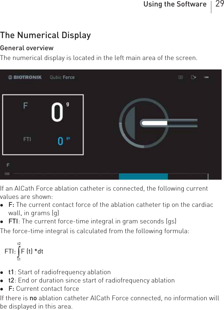 Using the Software 29The Numerical DisplayGeneral overviewThe numerical display is located in the left main area of the screen.If an AlCath Force ablation catheter is connected, the following current values are shown:zF: The current contact force of the ablation catheter tip on the cardiac wall, in grams (g)zFTI: The current force-time integral in gram seconds (gs)The force-time integral is calculated from the following formula: zt1: Start of radiofrequency ablationzt2: End or duration since start of radiofrequency ablationzF: Current contact forceIf there is no ablation catheter AlCath Force connected, no information will be displayed in this area.FTI:   F (t) *dtt1t2