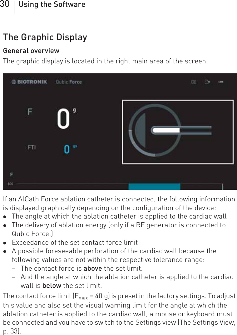 30 Using the SoftwareThe Graphic DisplayGeneral overviewThe graphic display is located in the right main area of the screen.If an AlCath Force ablation catheter is connected, the following information is displayed graphically depending on the configuration of the device:zThe angle at which the ablation catheter is applied to the cardiac wallzThe delivery of ablation energy (only if a RF generator is connected to Qubic Force.)zExceedance of the set contact force limitzA possible foreseeable perforation of the cardiac wall because the following values are not within the respective tolerance range:– The contact force is above the set limit.– And the angle at which the ablation catheter is applied to the cardiac wall is below the set limit.The contact force limit (Fmax = 40 g) is preset in the factory settings. To adjust this value and also set the visual warning limit for the angle at which the ablation catheter is applied to the cardiac wall, a mouse or keyboard must be connected and you have to switch to the Settings view (The Settings View, p. 33).