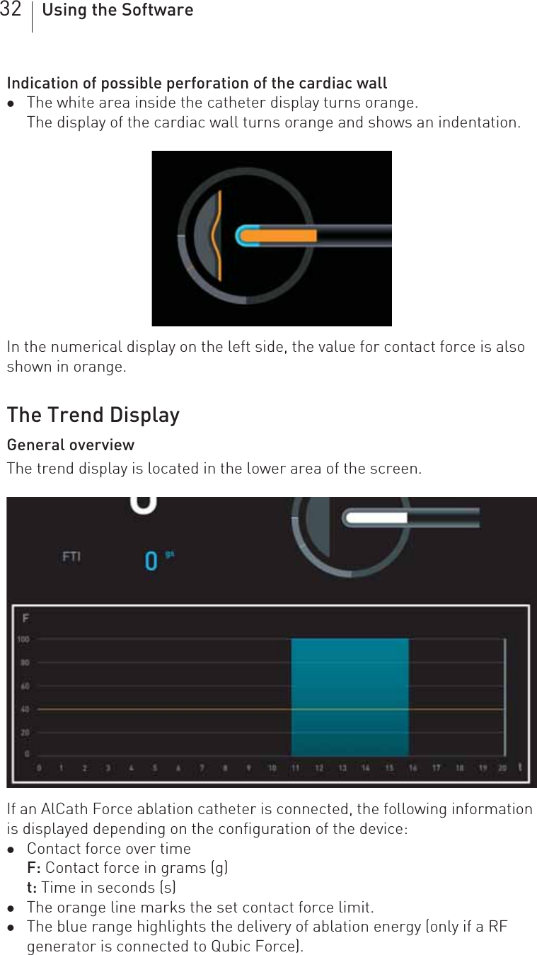 32 Using the SoftwareIndication of possible perforation of the cardiac wallzThe white area inside the catheter display turns orange.The display of the cardiac wall turns orange and shows an indentation.In the numerical display on the left side, the value for contact force is also shown in orange.The Trend DisplayGeneral overviewThe trend display is located in the lower area of the screen.If an AlCath Force ablation catheter is connected, the following information is displayed depending on the configuration of the device:zContact force over timeF: Contact force in grams (g)t: Time in seconds (s)zThe orange line marks the set contact force limit.zThe blue range highlights the delivery of ablation energy (only if a RF generator is connected to Qubic Force).