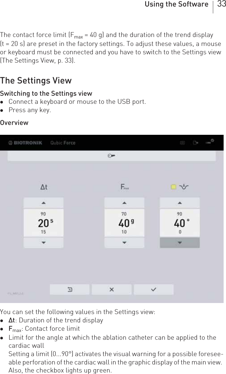 Using the Software 33The contact force limit (Fmax = 40 g) and the duration of the trend display (t = 20 s) are preset in the factory settings. To adjust these values, a mouse or keyboard must be connected and you have to switch to the Settings view (The Settings View, p. 33).The Settings ViewSwitching to the Settings viewzConnect a keyboard or mouse to the USB port.zPress any key.OverviewYou can set the following values in the Settings view: zΔt: Duration of the trend displayzFmax: Contact force limitzLimit for the angle at which the ablation catheter can be applied to the cardiac wallSetting a limit (0...90°) activates the visual warning for a possible foresee-able perforation of the cardiac wall in the graphic display of the main view. Also, the checkbox lights up green.