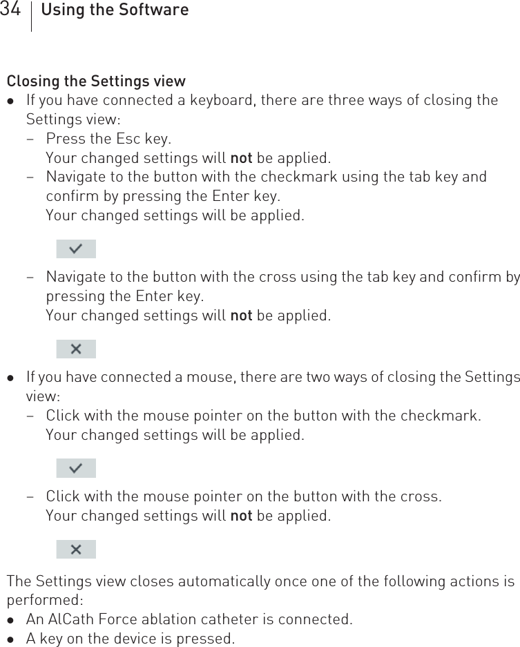 34 Using the SoftwareClosing the Settings viewzIf you have connected a keyboard, there are three ways of closing the Settings view:– Press the Esc key.Your changed settings will not be applied.– Navigate to the button with the checkmark using the tab key and confirm by pressing the Enter key.Your changed settings will be applied. – Navigate to the button with the cross using the tab key and confirm by pressing the Enter key.Your changed settings will not be applied. zIf you have connected a mouse, there are two ways of closing the Settings view:– Click with the mouse pointer on the button with the checkmark.Your changed settings will be applied. – Click with the mouse pointer on the button with the cross.Your changed settings will not be applied. The Settings view closes automatically once one of the following actions is performed: zAn AlCath Force ablation catheter is connected.zA key on the device is pressed.