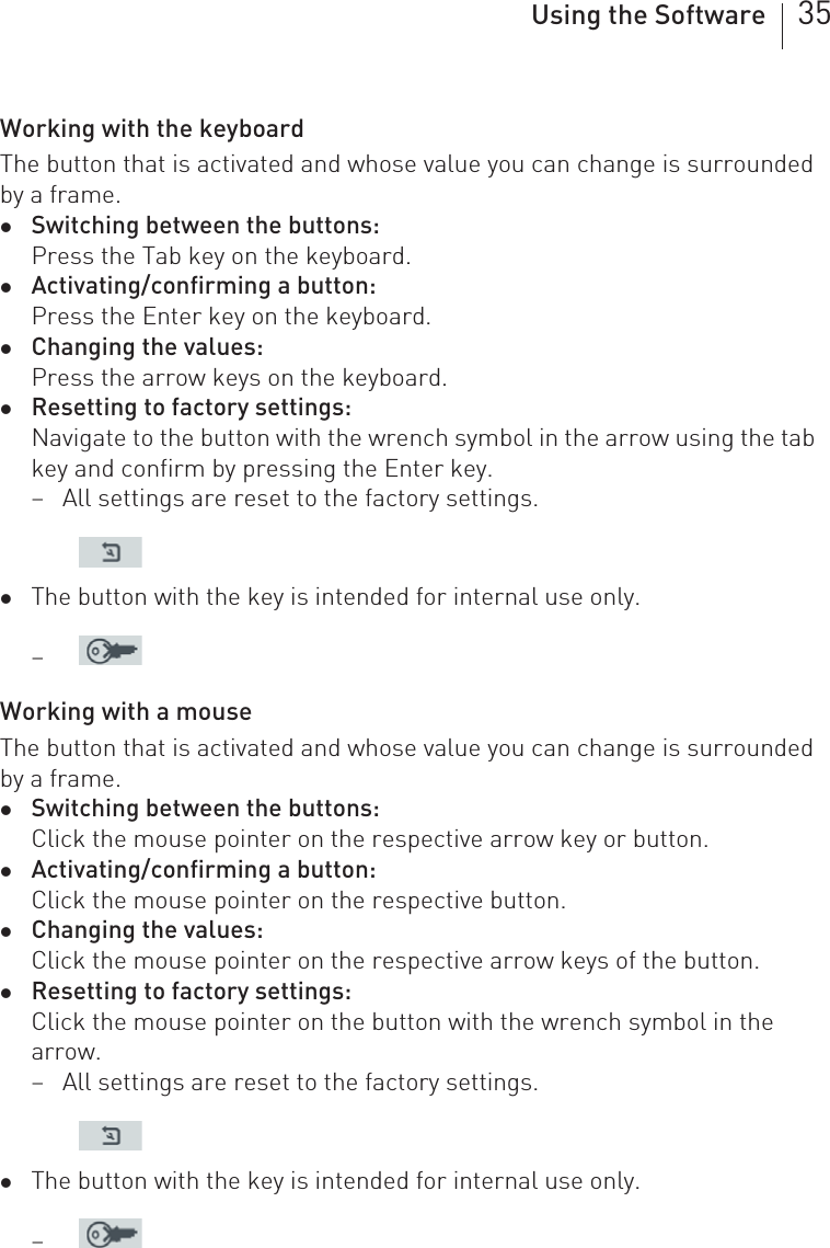 Using the Software 35Working with the keyboardThe button that is activated and whose value you can change is surrounded by a frame. zSwitching between the buttons:Press the Tab key on the keyboard.zActivating/confirming a button:Press the Enter key on the keyboard.zChanging the values:Press the arrow keys on the keyboard.zResetting to factory settings:Navigate to the button with the wrench symbol in the arrow using the tab key and confirm by pressing the Enter key. – All settings are reset to the factory settings.zThe button with the key is intended for internal use only. –Working with a mouseThe button that is activated and whose value you can change is surrounded by a frame. zSwitching between the buttons:Click the mouse pointer on the respective arrow key or button.zActivating/confirming a button:Click the mouse pointer on the respective button.zChanging the values:Click the mouse pointer on the respective arrow keys of the button.zResetting to factory settings:Click the mouse pointer on the button with the wrench symbol in the arrow. – All settings are reset to the factory settings.zThe button with the key is intended for internal use only. –