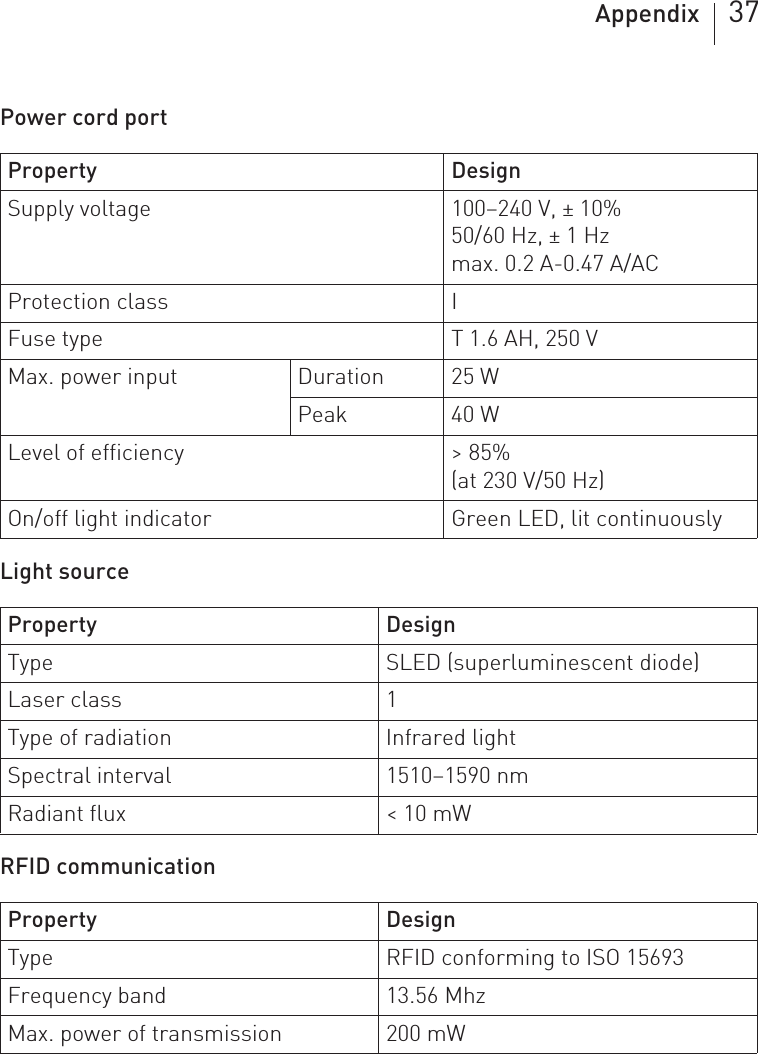 Appendix 37Power cord port Light sourceRFID communicationProperty DesignSupply voltage 100–240 V, ± 10%50/60 Hz, ± 1 Hzmax. 0.2 A-0.47 A/AC Protection class IFuse type T 1.6 AH, 250 VMax. power input Duration 25 WPeak 40 WLevel of efficiency &gt; 85%(at 230 V/50 Hz)On/off light indicator Green LED, lit continuouslyProperty DesignType SLED (superluminescent diode)Laser class 1Type of radiation Infrared lightSpectral interval 1510–1590 nmRadiant flux &lt; 10 mWProperty DesignType RFID conforming to ISO 15693Frequency band 13.56 MhzMax. power of transmission 200 mW