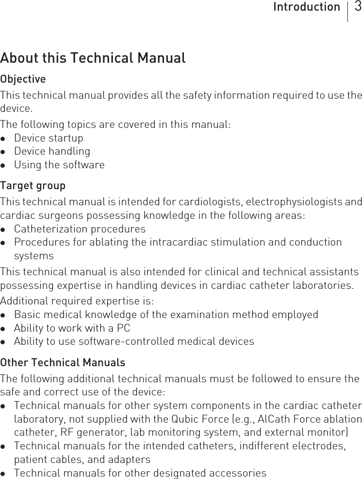 Introduction 3About this Technical ManualObjectiveThis technical manual provides all the safety information required to use the device.The following topics are covered in this manual: zDevice startupzDevice handlingzUsing the softwareTarget groupThis technical manual is intended for cardiologists, electrophysiologists and cardiac surgeons possessing knowledge in the following areas: zCatheterization procedureszProcedures for ablating the intracardiac stimulation and conduction systemsThis technical manual is also intended for clinical and technical assistants possessing expertise in handling devices in cardiac catheter laboratories.Additional required expertise is: zBasic medical knowledge of the examination method employedzAbility to work with a PCzAbility to use software-controlled medical devicesOther Technical ManualsThe following additional technical manuals must be followed to ensure the safe and correct use of the device: zTechnical manuals for other system components in the cardiac catheter laboratory, not supplied with the Qubic Force (e.g., AlCath Force ablation catheter, RF generator, lab monitoring system, and external monitor)zTechnical manuals for the intended catheters, indifferent electrodes, patient cables, and adapterszTechnical manuals for other designated accessories