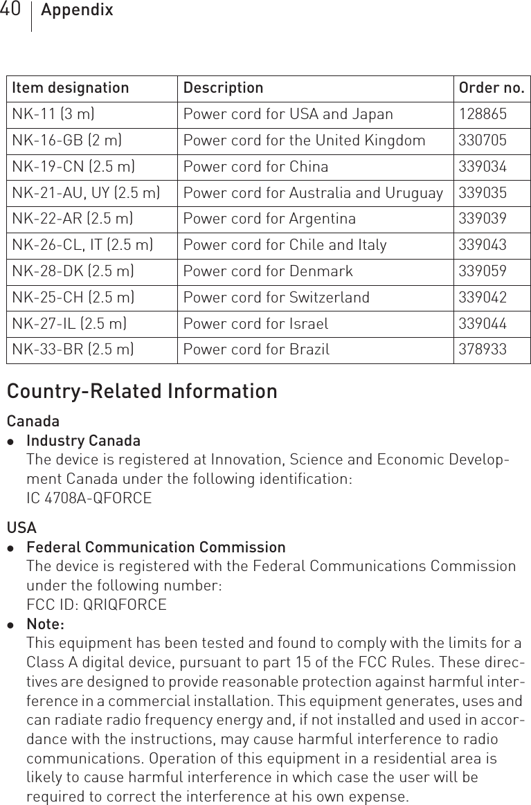 40 AppendixCountry-Related InformationCanadazIndustry CanadaThe device is registered at Innovation, Science and Economic Develop-ment Canada under the following identification:IC 4708A-QFORCEUSAzFederal Communication CommissionThe device is registered with the Federal Communications Commission under the following number:FCC ID: QRIQFORCE zNote:This equipment has been tested and found to comply with the limits for a Class A digital device, pursuant to part 15 of the FCC Rules. These direc-tives are designed to provide reasonable protection against harmful inter-ference in a commercial installation. This equipment generates, uses and can radiate radio frequency energy and, if not installed and used in accor-dance with the instructions, may cause harmful interference to radio communications. Operation of this equipment in a residential area is likely to cause harmful interference in which case the user will be required to correct the interference at his own expense. NK-11 (3 m) Power cord for USA and Japan 128865NK-16-GB (2 m) Power cord for the United Kingdom 330705NK-19-CN (2.5 m) Power cord for China 339034NK-21-AU, UY (2.5 m) Power cord for Australia and Uruguay 339035NK-22-AR (2.5 m) Power cord for Argentina 339039NK-26-CL, IT (2.5 m) Power cord for Chile and Italy 339043NK-28-DK (2.5 m) Power cord for Denmark 339059NK-25-CH (2.5 m) Power cord for Switzerland 339042NK-27-IL (2.5 m) Power cord for Israel 339044NK-33-BR (2.5 m) Power cord for Brazil 378933Item designation Description Order no.